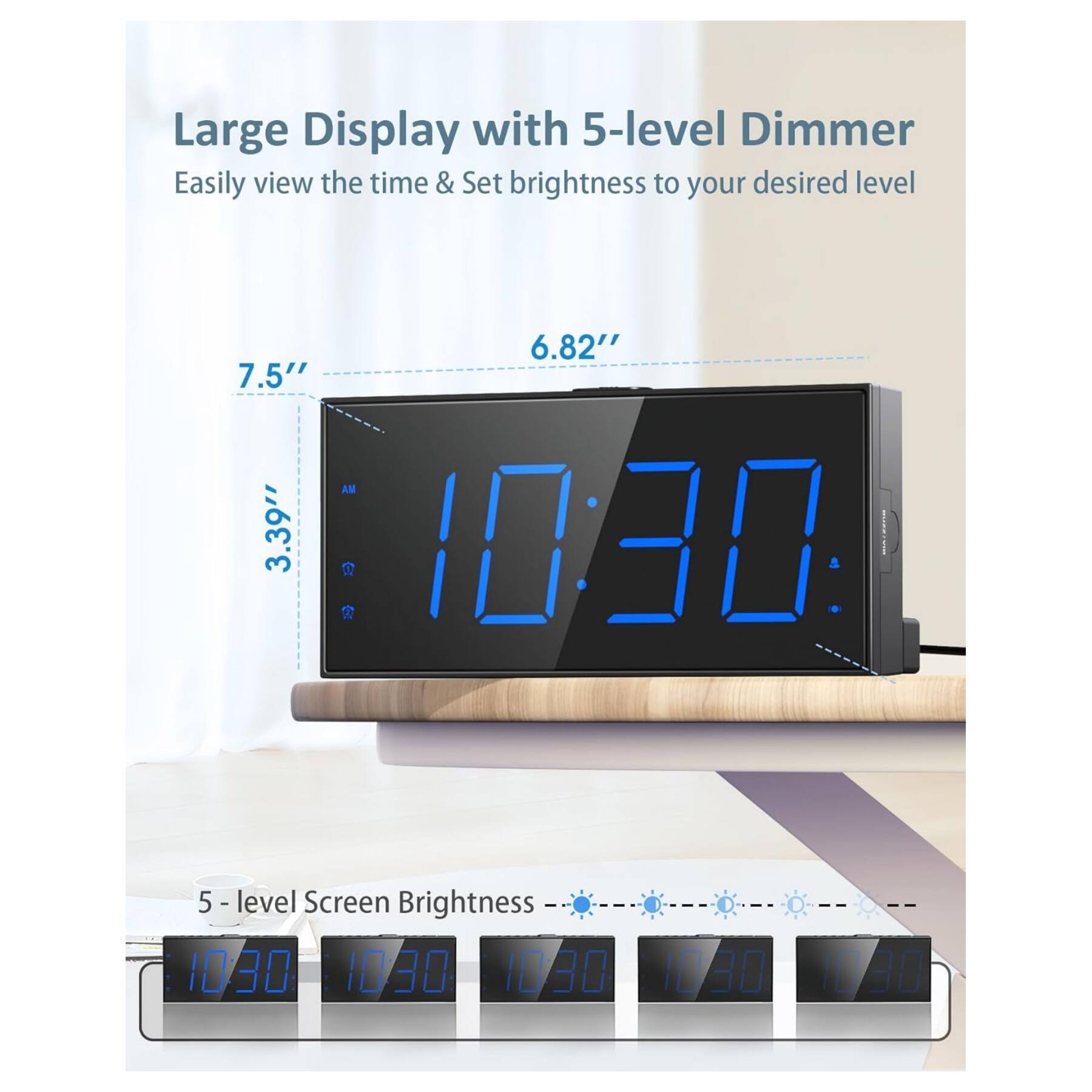 Large Display with 5-level Dimmer  
Easily view the time & Set brightness to your desired level  

6.82"  
7.5"  
3.39"  

10:20  
10:30  

5 - level Screen Brightness