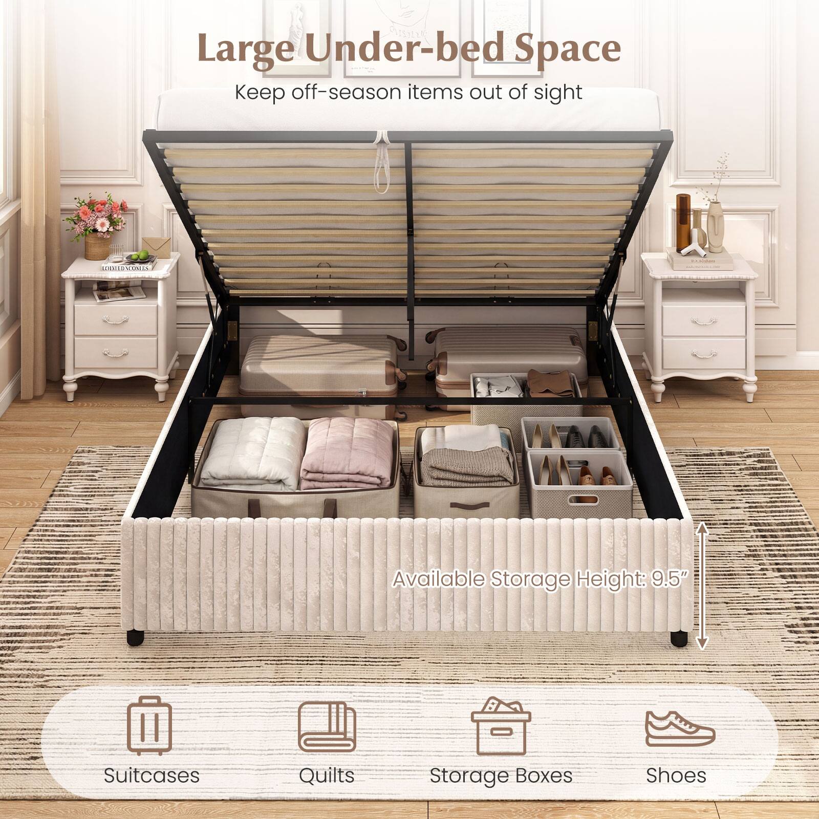 Large Under-bed Space  
Keep off-season items out of sight  

Available Storage Height: 9.5"  

Suitcases  
Quilts  
Storage Boxes  
Shoes