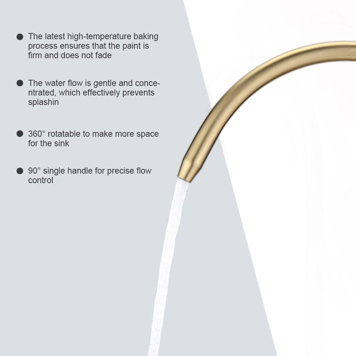 The latest high-temperature baking process ensures that the paint is firm and does not fade

The water flow is gentle and concentrated, which effectively prevents splashing

360° rotatable to make more space for the sink

90° single handle for precise flow control
