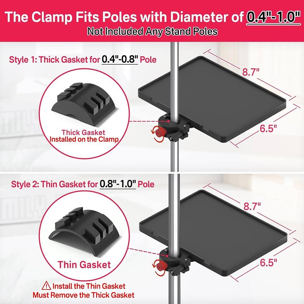 The Clamp Fits Poles with Diameter of 0.4"-1.0"  
Not Included Any Stand Poles  

Style 1: Thick Gasket for 0.4"-0.8" Pole  
- Thick Gasket Installed on the Clamp  
- 8.7"  
- 6.5"  

Style 2: Thin Gasket for 0.8"-1.0" Pole  
- Thin Gasket  
- 8.7"  
- 6.5"  

⚠️ Install the Thin Gasket  
Must Remove the Thick Gasket