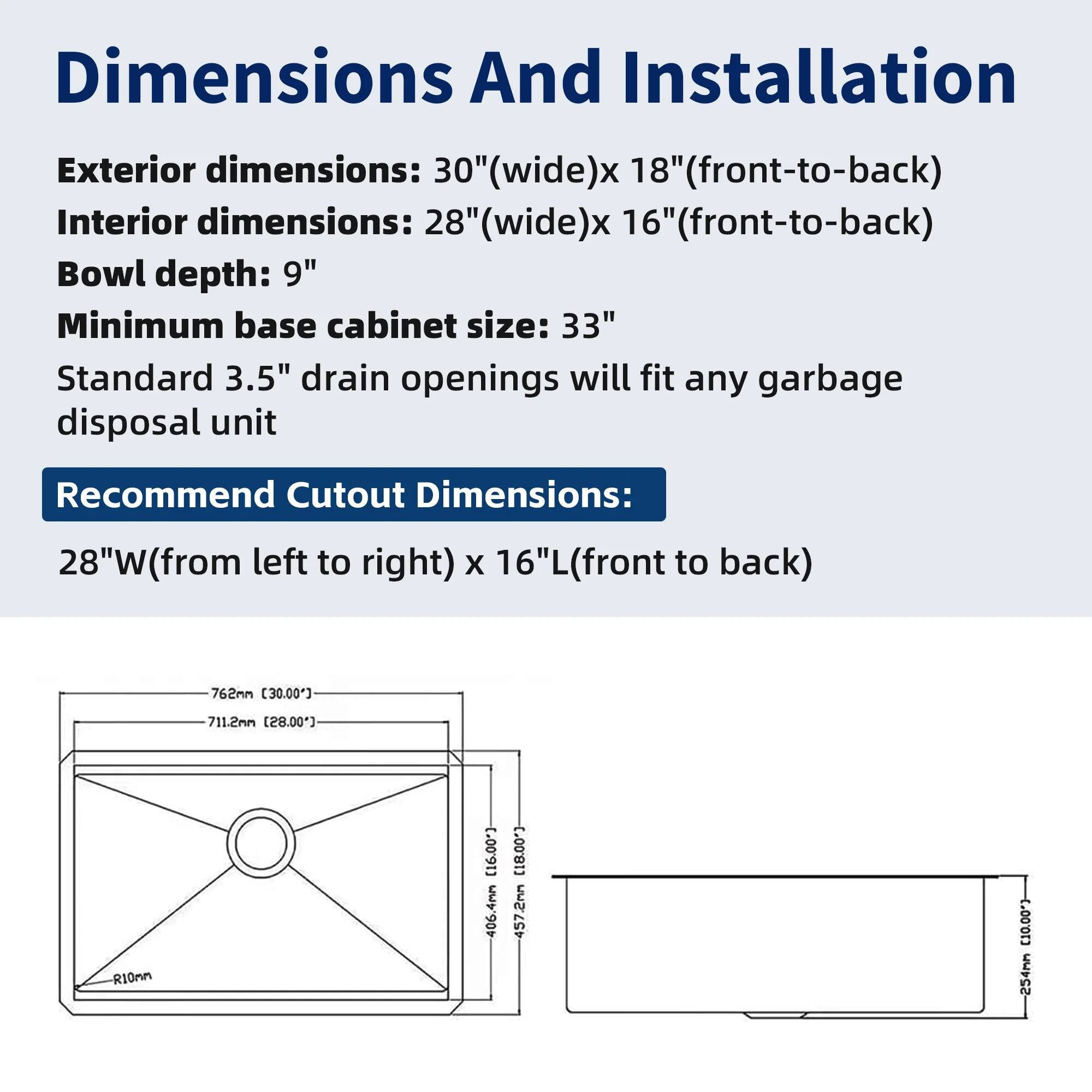 Dimensions And Installation

Exterior dimensions: 30" (wide) x 18" (front-to-back)  
Interior dimensions: 28" (wide) x 16" (front-to-back)  
Bowl depth: 9"  
Minimum base cabinet size: 33"  
Standard 3.5" drain openings will fit any garbage disposal unit  

Recommend Cutout Dimensions:  
28"W (from left to right) x 16"L (front to back)  

- 762mm (30.00")  
- 711.2mm (28.00")  
- 406.4mm (16.00")  
- 457.2mm (18.00")  
- 254mm (10.00")