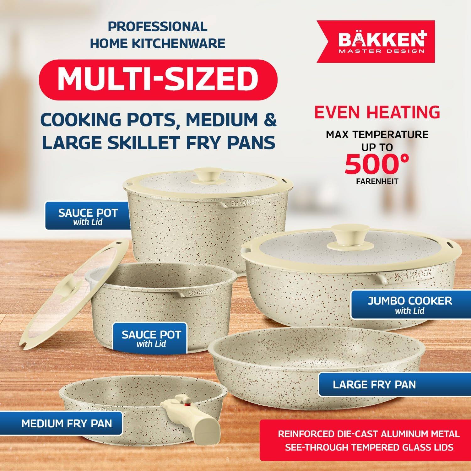 PROFESSIONAL HOME KITCHENWARE

MULTI-SIZED COOKING POTS, MEDIUM & LARGE SKILLET FRY PANS

EVEN HEATING  
MAX TEMPERATURE UP TO 500° FAHRENHEIT

SAUCE POT with Lid  
SAUCE POT with Lid  
JUMBO COOKER with Lid  
LARGE FRY PAN  
MEDIUM FRY PAN

REINFORCED DIE-CAST ALUMINUM METAL  
SEE-THROUGH TEMPERED GLASS LIDS

BÄKKEN  
MASTER DESIGN
