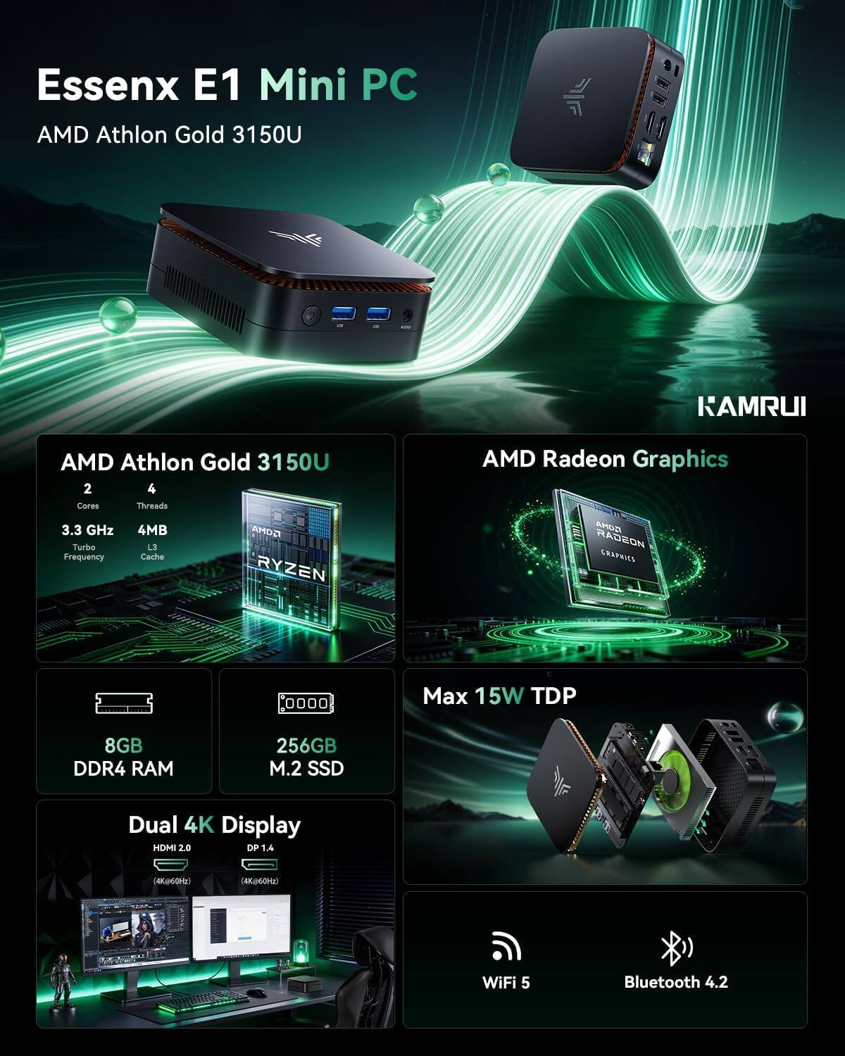 Essenx E1 Mini PC  
AMD Athlon Gold 3150U  
2 Cores, 4 Threads  
3.3 GHz Turbo Frequency  
4MB L3 Cache  
AMD Radeon Graphics  
Max 15W TDP  
8GB DDR4 RAM  
256GB M.2 SSD  
Dual 4K Display (HDMI 2.0, DP 1.4)  
WiFi 5  
Bluetooth 4.2