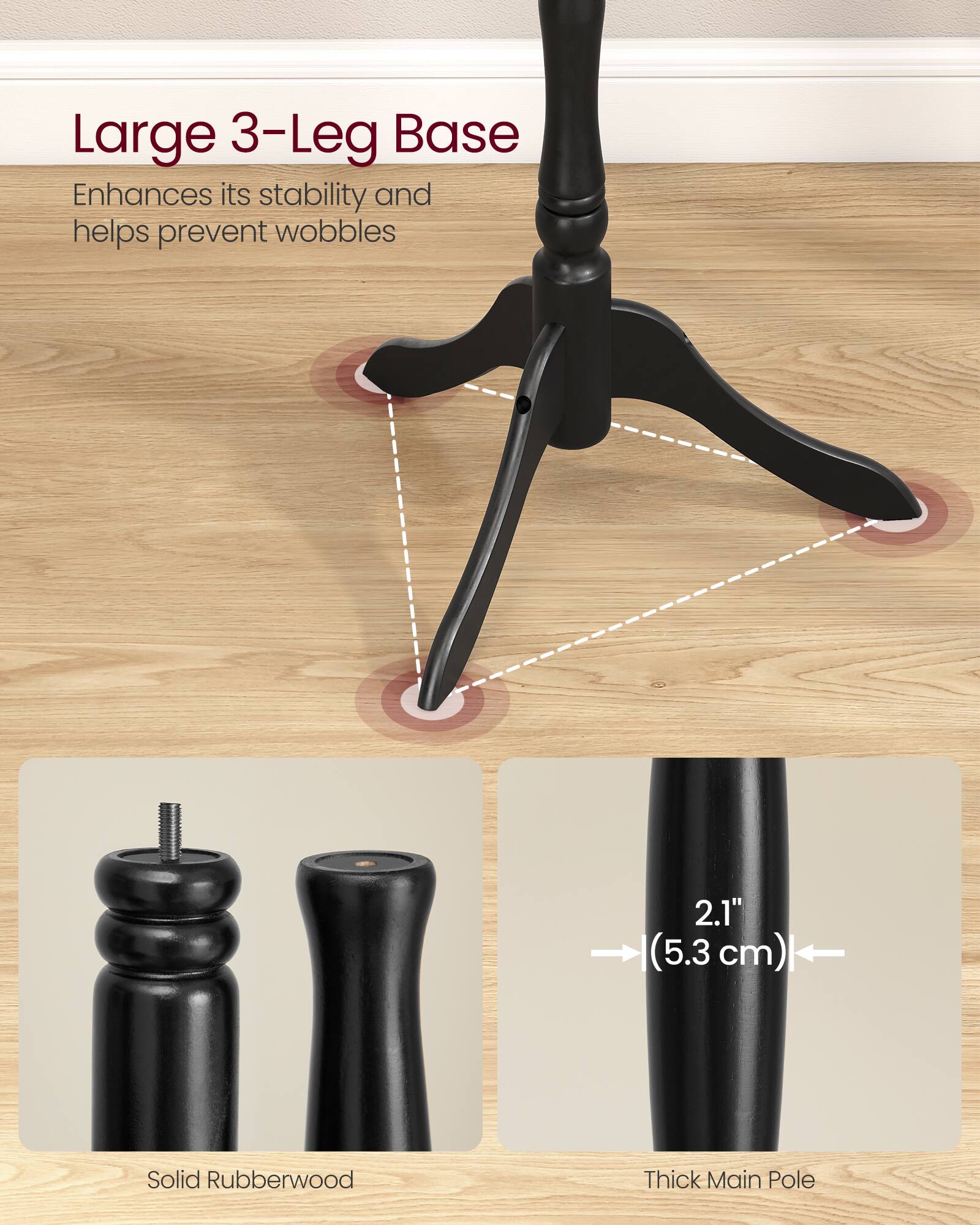 Large 3-Leg Base Enhances its stability and helps prevent wobbles  
2.1" (5.3 cm) Solid Rubberwood Thick Main Pole