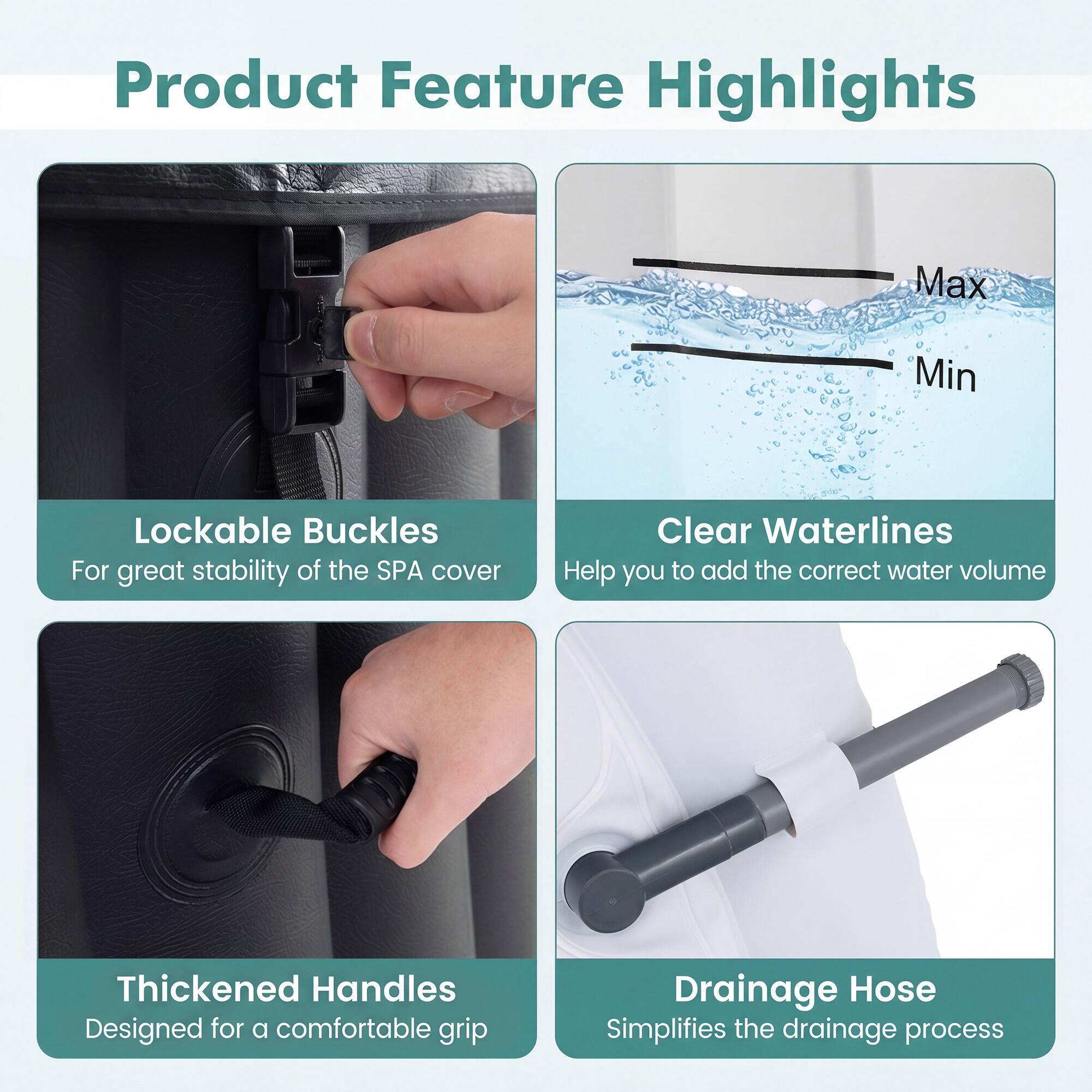 Product Feature Highlights

- Lockable Buckles
  - For great stability of the SPA cover

- Clear Waterlines
  - Help you to add the correct water volume

- Thickened Handles
  - Designed for a comfortable grip

- Drainage Hose
  - Simplifies the drainage process
