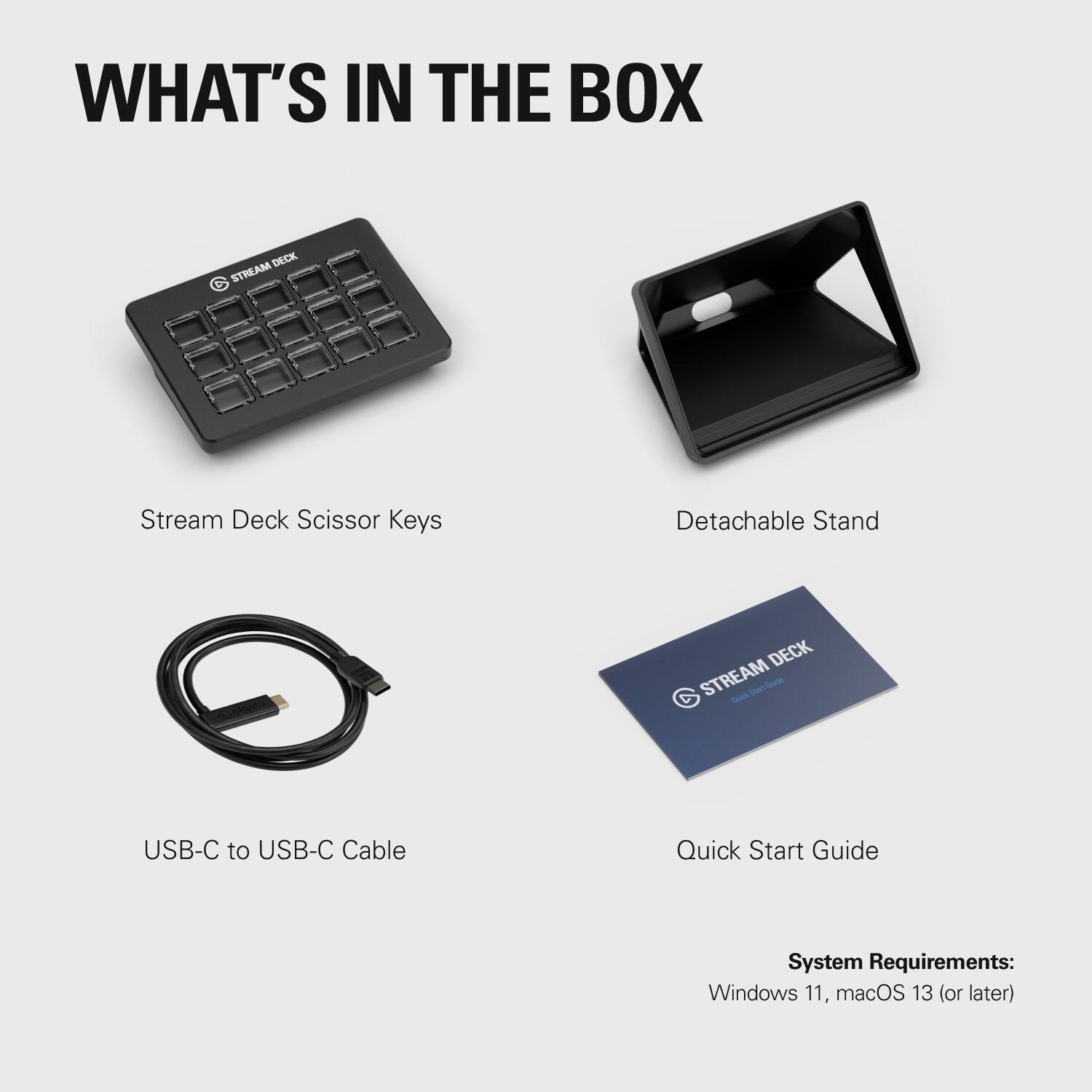 WHAT'S IN THE BOX

- Stream Deck Scissor Keys
- Detachable Stand
- USB-C to USB-C Cable
- Quick Start Guide

System Requirements:
- Windows 11, macOS 13 (or later)