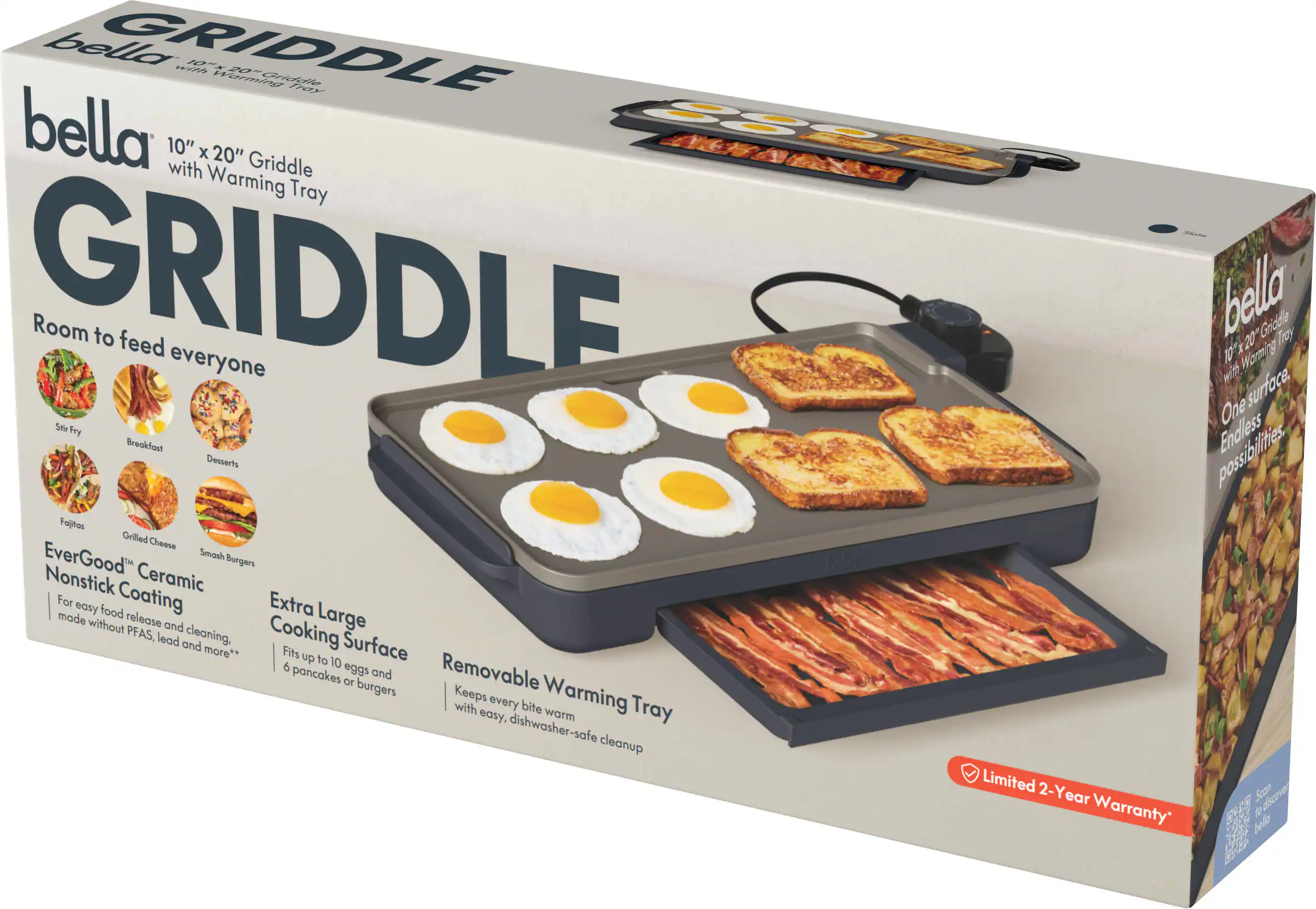 bella 10" x 20" Griddle with Warming Tray

Room to feed everyone

Stir Fry | Breakfast | Fajitas | Grilled Cheese | Smash Burgers

EverGood™ Nonstick Ceramic Coating
For easy food release and cleaning, made without PFAS, lead and more*

Extra Large Cooking Surface
Fits up to 10 eggs and 6 pancakes or burgers

Removable Warming Tray
Keeps every bite warm with easy, dishwasher-safe cleanup

Limited 2-Year Warranty*