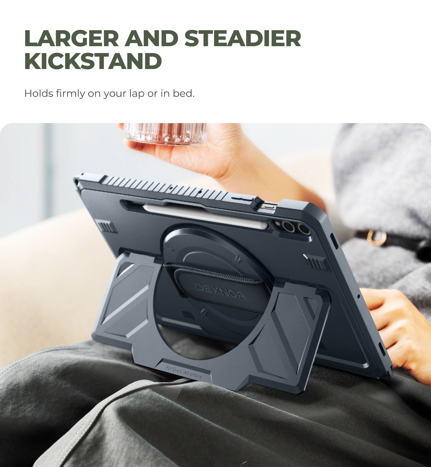 LARGER AND STEADIER KICKSTAND  
Holds firmly on your lap or in bed.