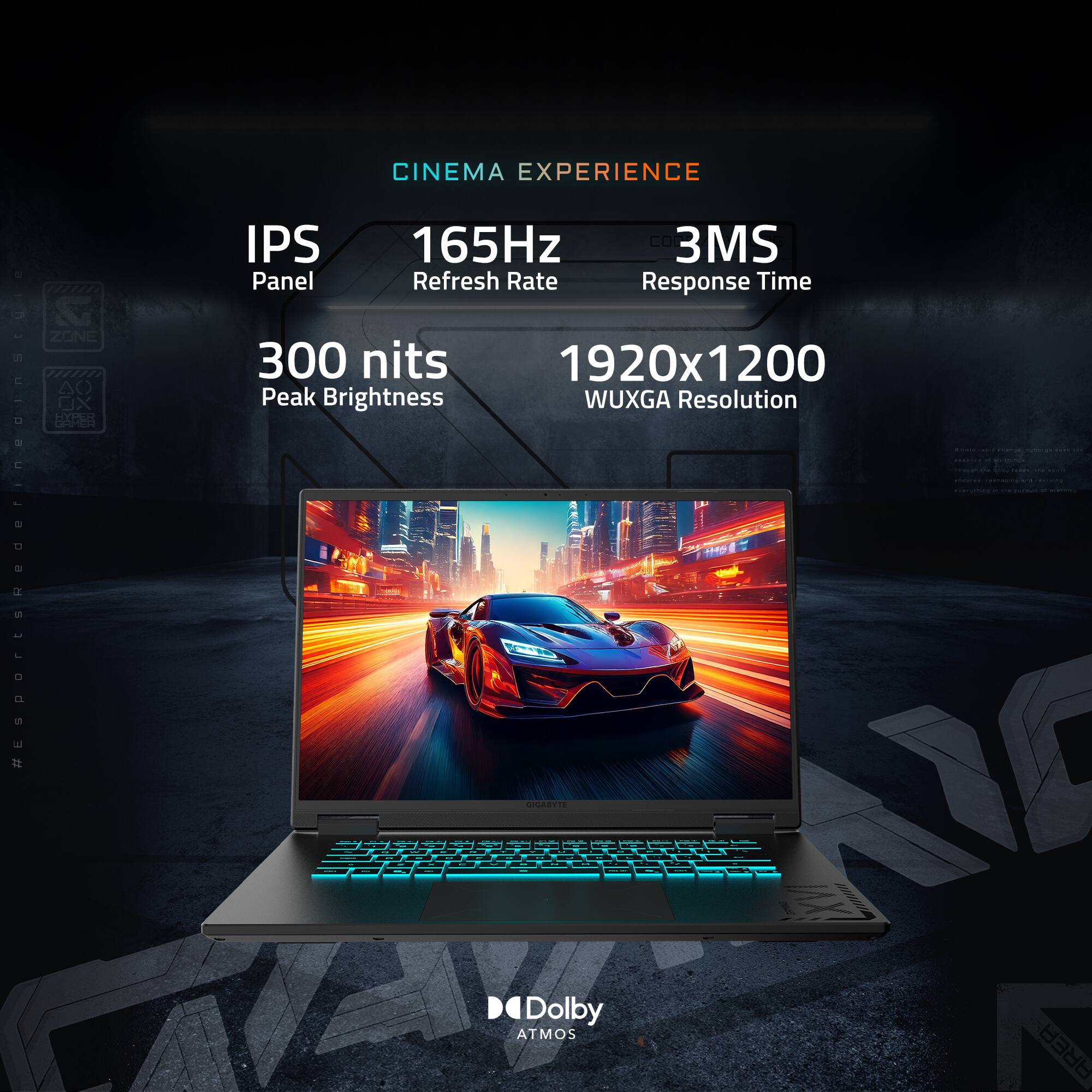 CINEMA EXPERIENCE
IPS Panel
165Hz Refresh Rate
3MS Response Time
300 nits Peak Brightness
1920x1200 WUXGA Resolution
Dolby ATMOS AREA