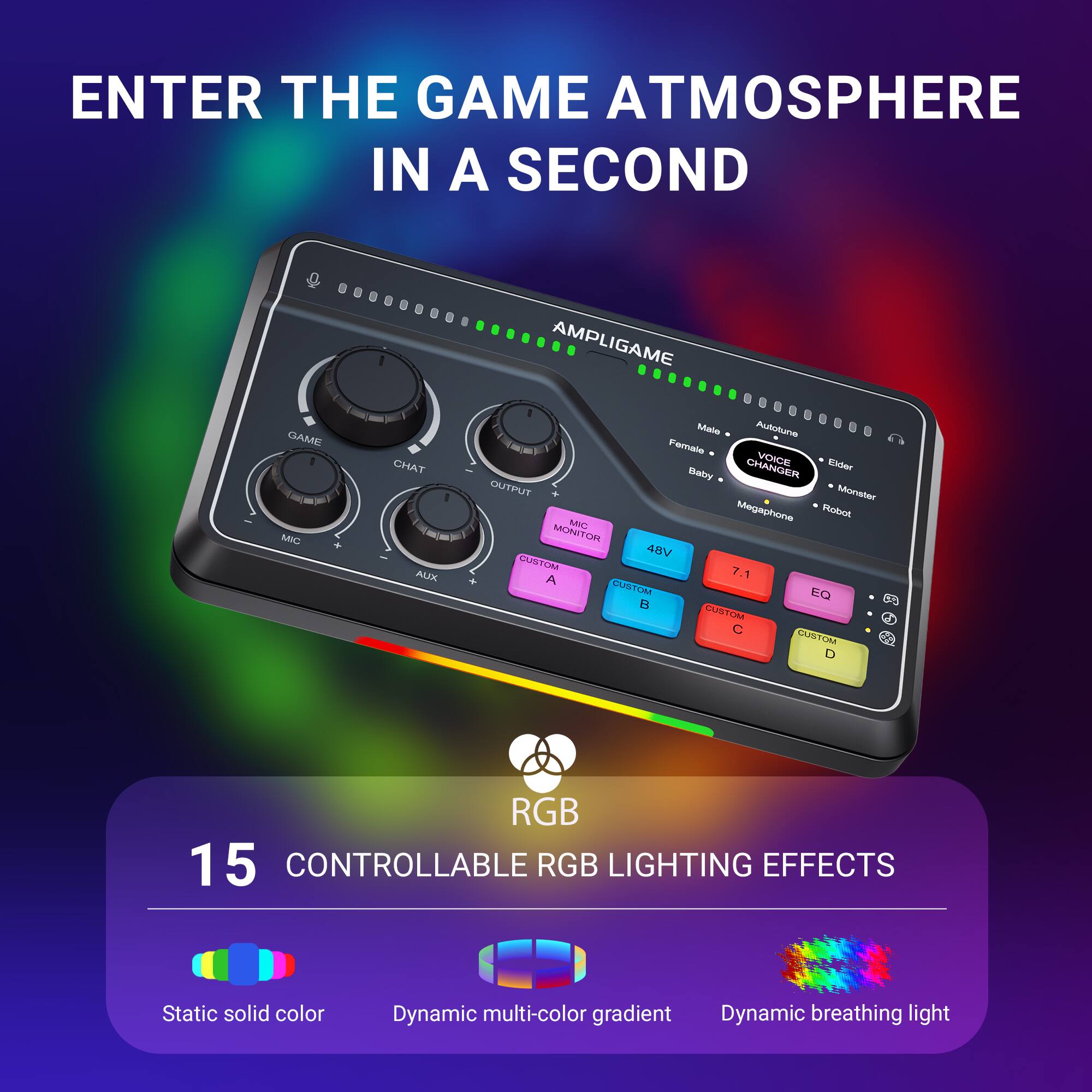 ENTER THE GAME ATMOSPHERE IN A SECOND

AMPLIGAME

MIC
GAME
CHAT
OUTPUT
AUX

VOICE CHANGER
- Male
- Female
- Autotune
- Elder
- Baby
- Monster
- Megaphone
- Robot

48V
7.1
EQ

RGB
15 CONTROLLABLE RGB LIGHTING EFFECTS
- Static solid color
- Dynamic multi-color gradient
- Dynamic breathing light