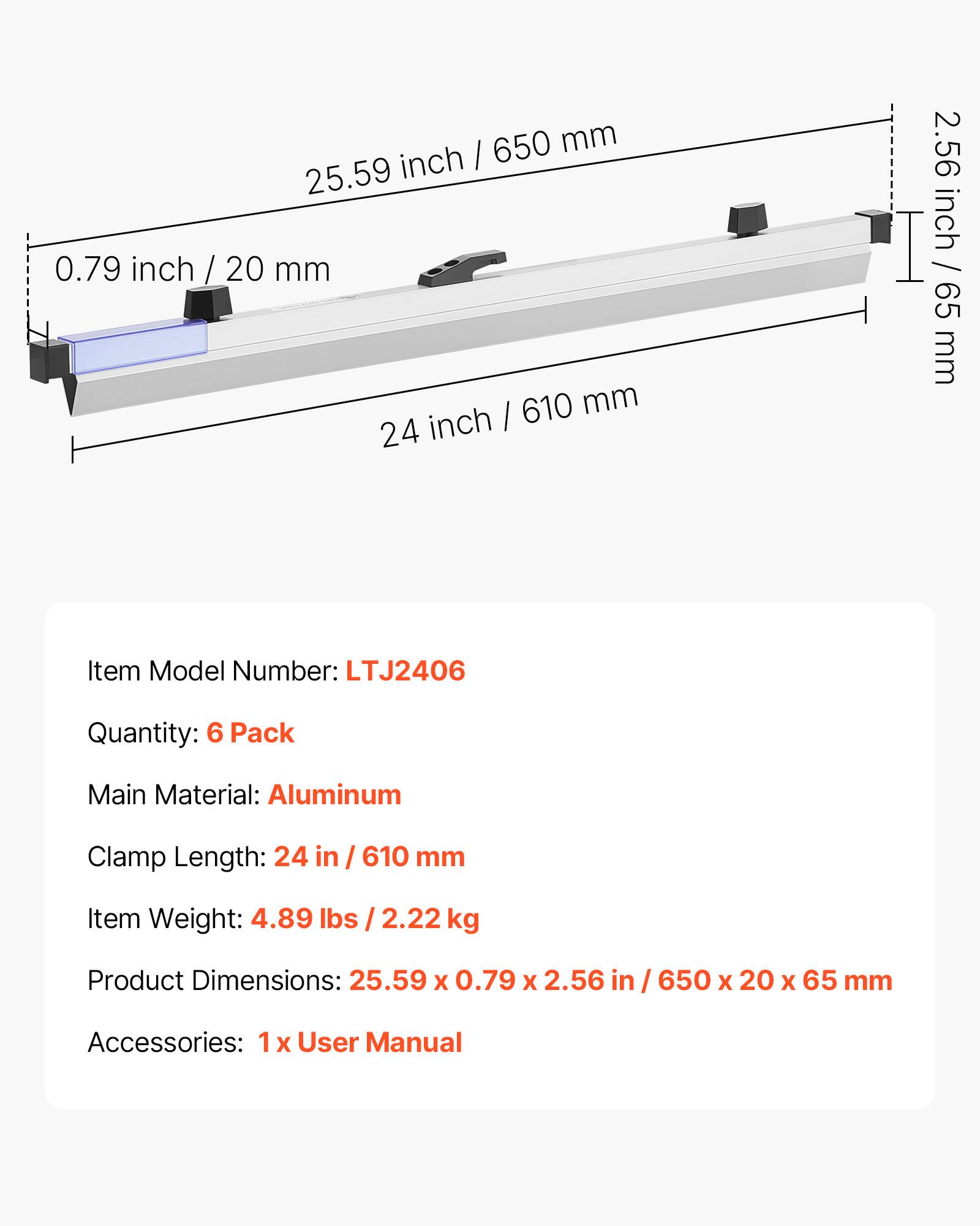 650 mm inch I 25.59 0.79 inch / 20 mm  
610 mm inch I 24 2.56 inch / 65 mm  
Item Model Number: LTJ2406  
Quantity: 6 Pack  
Main Material: Aluminum  
Clamp Length: 24 in / 610 mm  
Item Weight: 4.89 lbs / 2.22 kg  
Product Dimensions: 25.59 X 0.79 X 2.56 in / 650 x 20 x 65 mm  
Accessories: 1 X User Manual