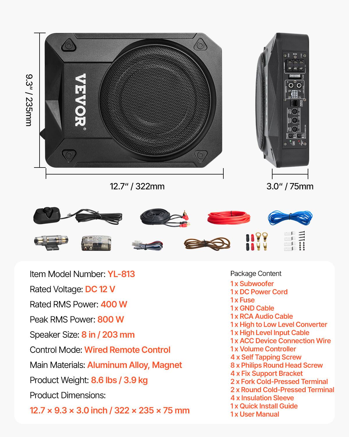 9.3" / 235mm  
VEVOR  
12.7" / 322mm  
3.0" / 75mm  

Item Model Number: YL-813  
Rated Voltage: DC 12 V  
Rated RMS Power: 400 W  
Peak RMS Power: 800 W  
Speaker Size: 8 in / 203 mm  
Control Mode: Wired Remote Control  
Main Materials: Aluminum Alloy, Magnet  
Product Weight: 8.6 lbs / 3.9 kg  
Product Dimensions: 12.7 x 9.3 x 3.0 inch / 322 x 235 x 75 mm  

Package Content:  
1x Subwoofer  
1x DC Power Cord  
1x Fuse  
1x GND Cable  
1x RCA Audio Cable  
1x High to Low Level Converter  
1x High Level Input Cable  
1x ACC Device Connection Wire  
1x Volume Controller  
4x Self Tapping Screw  
8x Philips Round Head Screw  
4x Fix Support Bracket  
2x Fork Cold-Pressed Terminal  
2x Round Cold-Pressed Terminal  
4x Insulation Sleeve  
