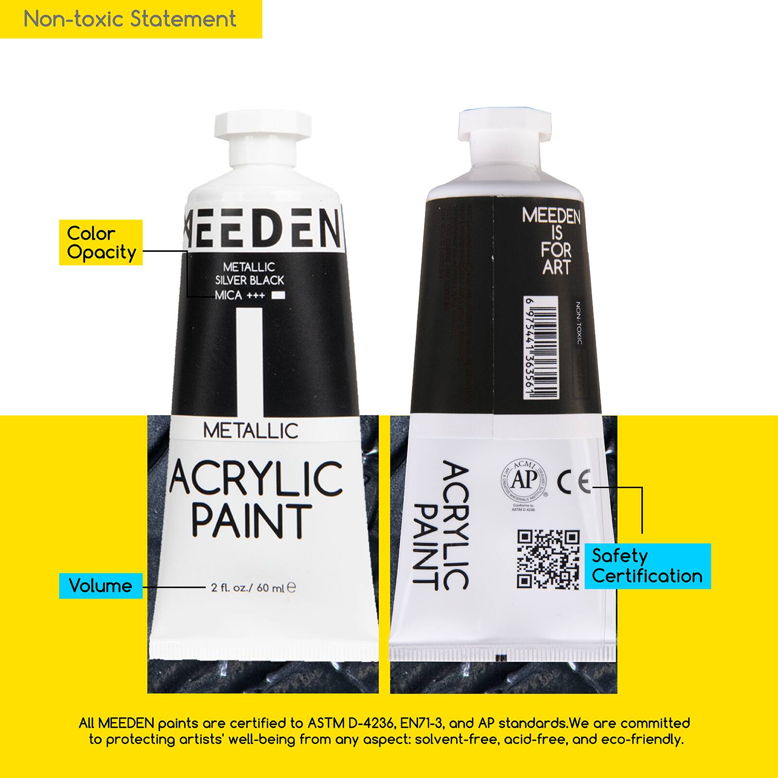 Non-toxic Statement

MEEDEN Color Opacity: METALLIC SILVER BLACK MICA +++

MEEDEN IS FOR ART

METALLIC ACRYLIC PAINT

Volume: 2 fl. oz./ 60 ml

Safety Certification: All MEEDEN paints are certified to ASTM D-4236, EN71-3, and AP standards. We are committed to protecting artists' well-being from any aspect: solvent-free, acid-free, and eco-friendly.