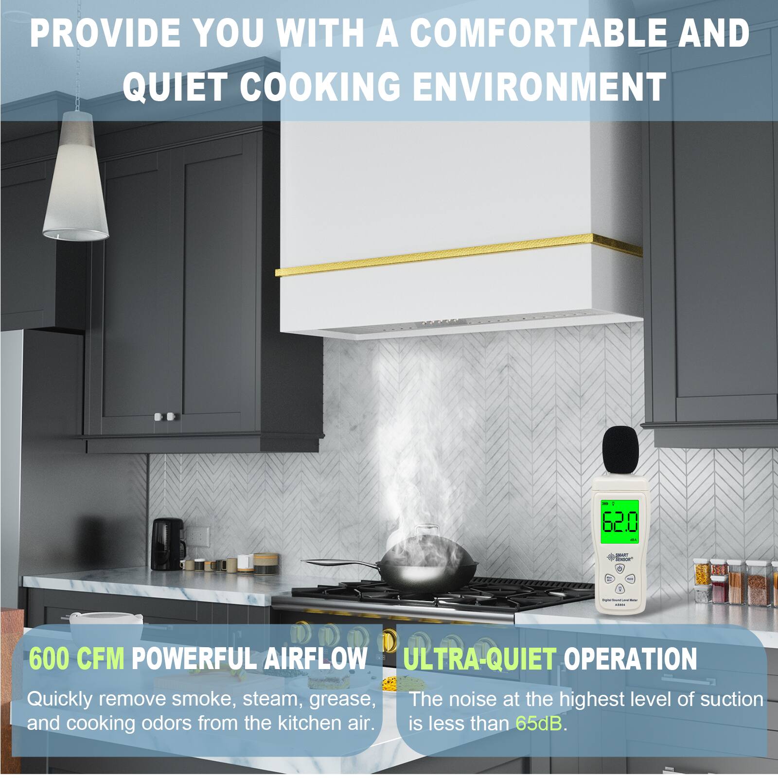 PROVIDE YOU WITH A COMFORTABLE AND QUIET COOKING ENVIRONMENT

600 CFM POWERFUL AIRFLOW
Quickly remove smoke, steam, grease, and cooking odors from the kitchen air.

ULTRA-QUIET OPERATION
The noise at the highest level of suction is less than 65dB.
