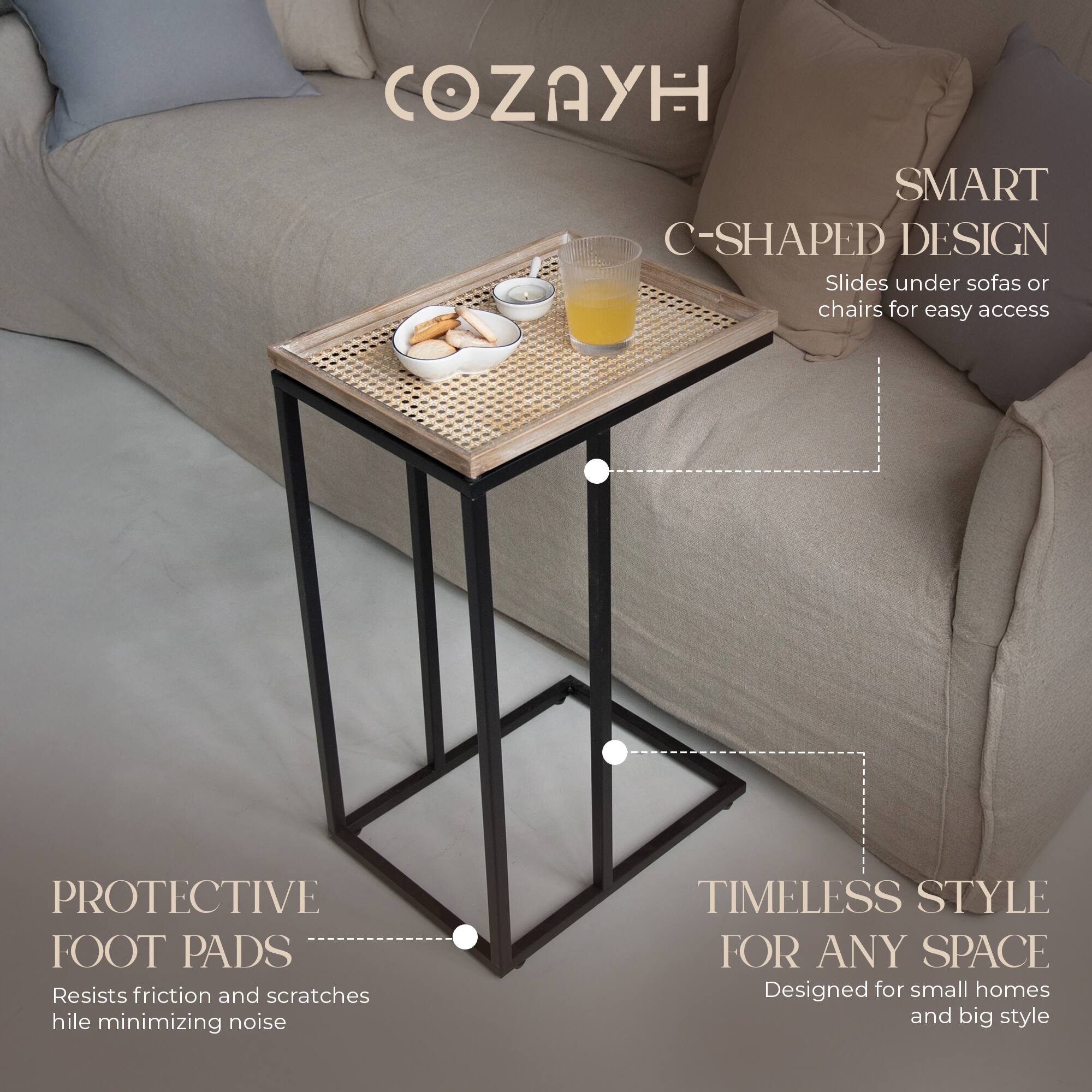 COZAYH

SMART C-SHAPED DESIGN  
Slides under sofas or chairs for easy access

PROTECTIVE FOOT PADS  
Resists friction and scratches while minimizing noise

TIMELESS STYLE FOR ANY SPACE  
Designed for small homes and big style