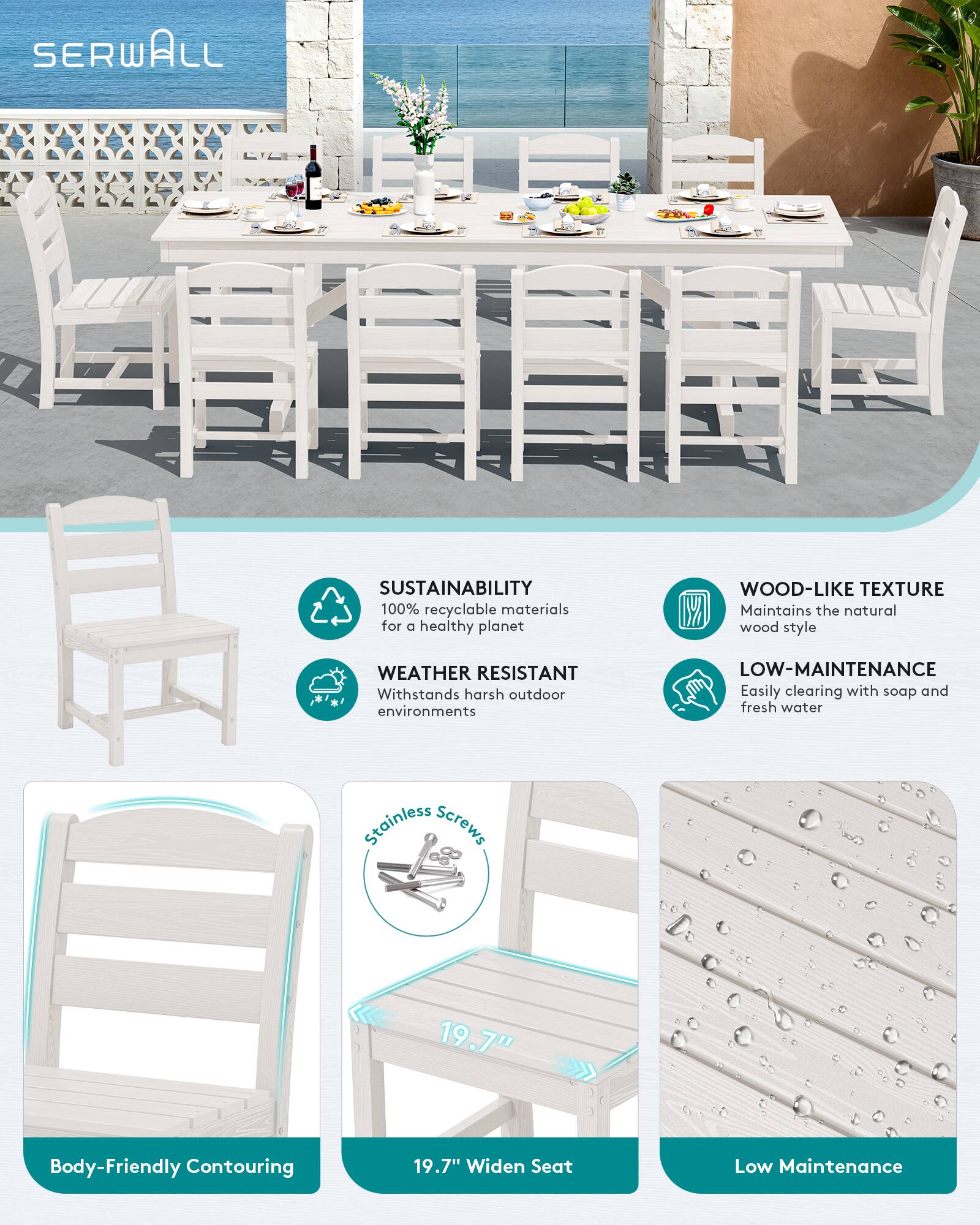 SERWALL

SUSTAINABILITY
100% recyclable materials for a healthy planet

WOOD-LIKE TEXTURE
Maintains the natural wood style

WEATHER RESISTANT
Withstands harsh outdoor environments

LOW-MAINTENANCE
Easily clearing with soap and fresh water

Stainless Screws

19.7" Widen Seat

Body-Friendly Contouring

Low Maintenance