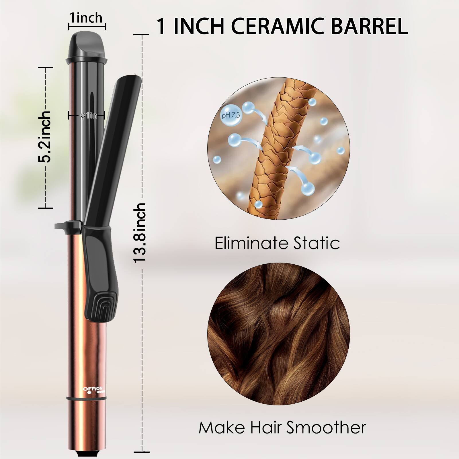 - 1 inch
- 5.2 inch
- 13.8 inch
- 1 INCH CERAMIC BARREL
- pH7.5
- Eliminate Static
- Make Hair Smoother