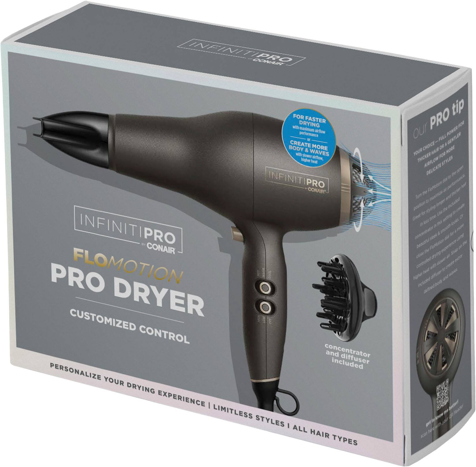INFINITIPRO CONAIR PRO FLOMOTION DRYER CUSTOMIZED CONTROL concentrator and included diffuser PERSONALIZE YOUR DRYING EXPERIENCE LIMITLESS STYLES ALL HAIR TYPES tip our PRO FM POWER PLUS GENTLER CHOICE for WET/DRY STYLES DELICATE for fine hair.