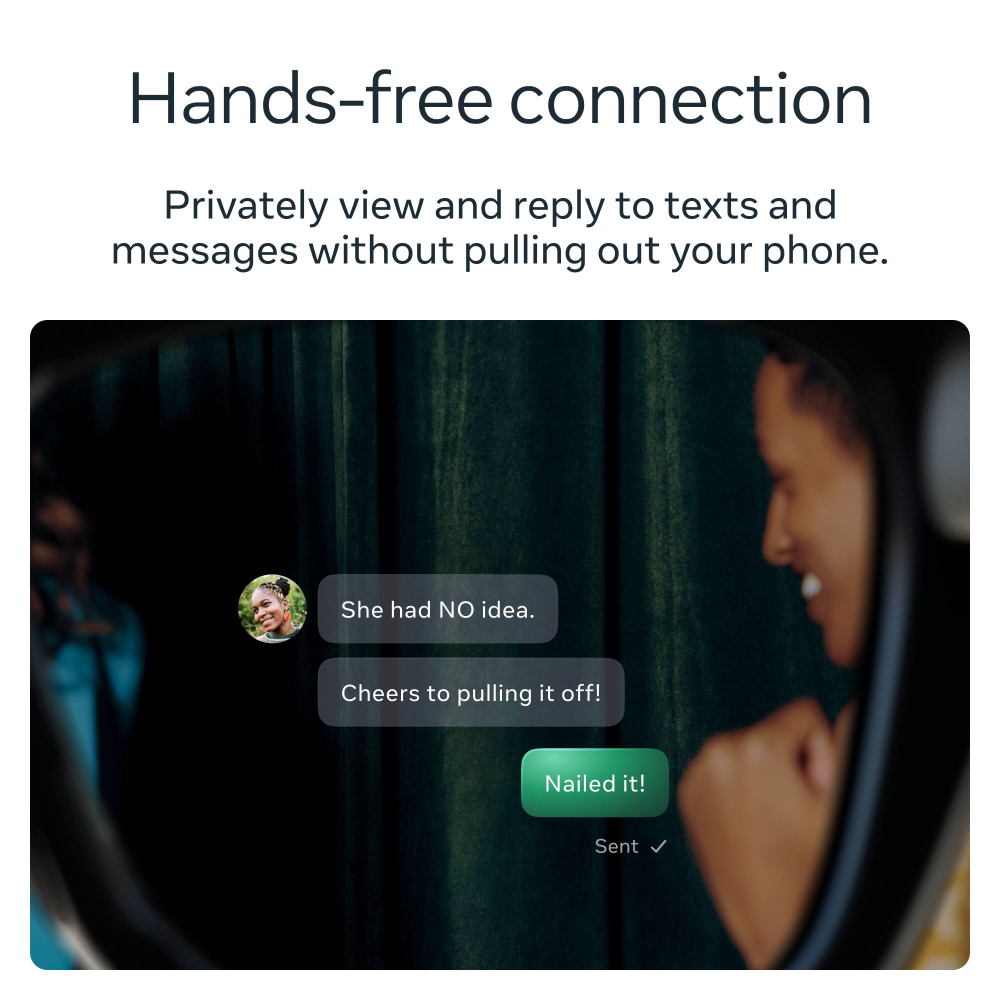 Hands-free connection

Privately view and reply to texts and messages without pulling out your phone.

She had NO idea.
Cheers to pulling it off!
Nailed it!
Sent