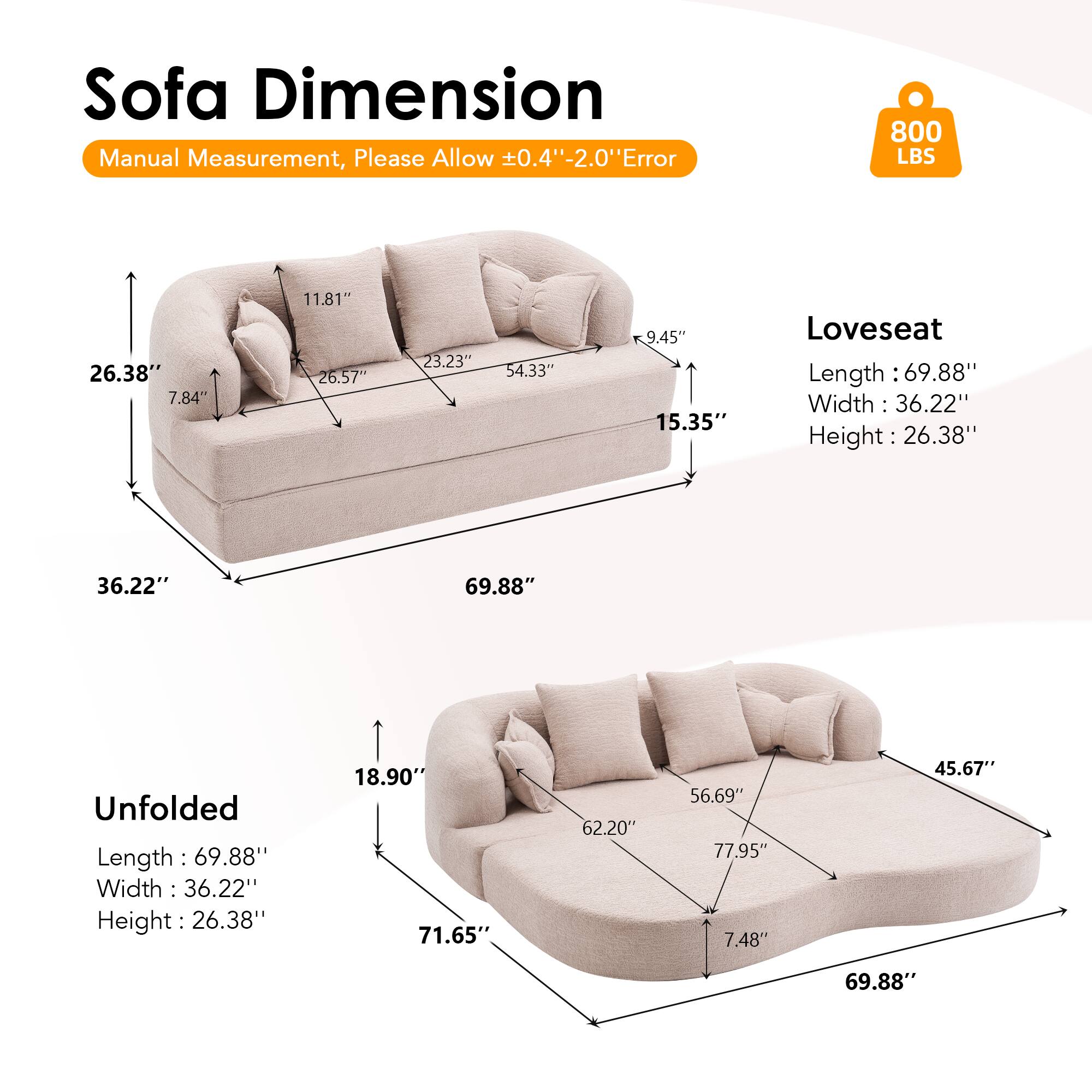 Sofa Dimension  
Manual Measurement, Please Allow ±0.4" - 2.0" Error  
800 LBS  

Loveseat  
Length: 69.88"  
Width: 36.22"  
Height: 26.38"  

Unfolded  
Length: 69.88"  
Width: 36.22"  
Height: 26.38"  

Dimensions:  
- 26.38"  
- 7.84"  
- 11.81"  
- 26.57"  
- 23.23"  
- 54.33"  
- 9.45"  
- 15.35"  
- 18.90"  
- 71.65"  
- 62.20"  
- 56.69"  
- 77.95"  
- 7.48"  
- 45.67"