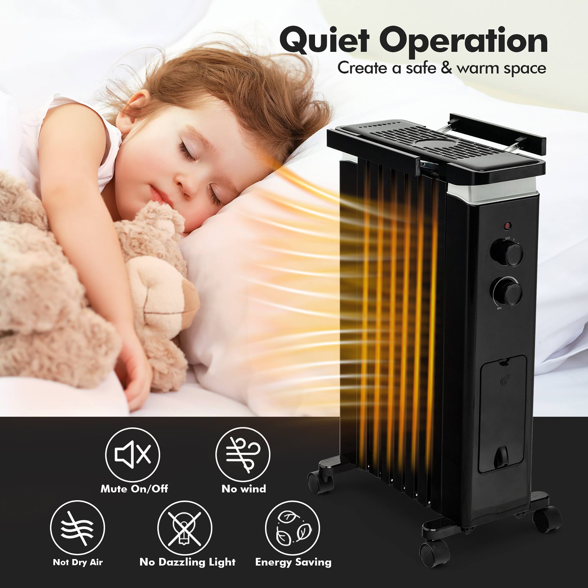 Quiet Operation
Create a safe & warm space
- Mute On/Off
- No wind
- Not Dry Air
- No Dazzling Light
- Energy Saving