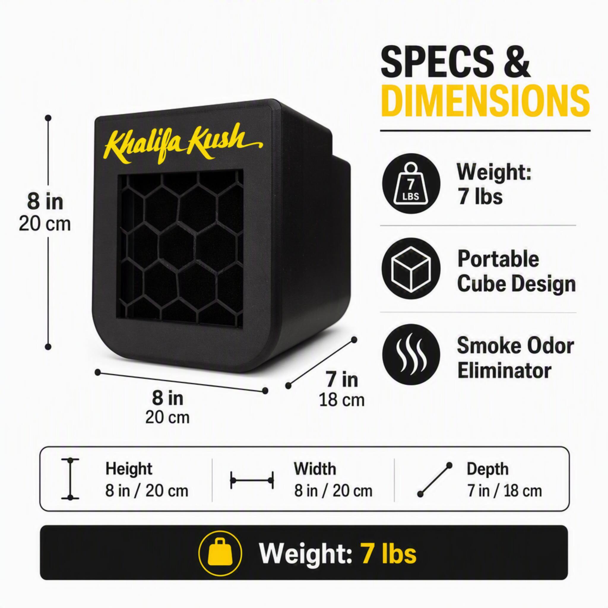 Khalifa Kush

SPECS & DIMENSIONS

Weight: 7 lbs

Portable Cube Design

Smoke Odor Eliminator

Height: 8 in / 20 cm

Width: 8 in / 20 cm

Depth: 7 in / 18 cm