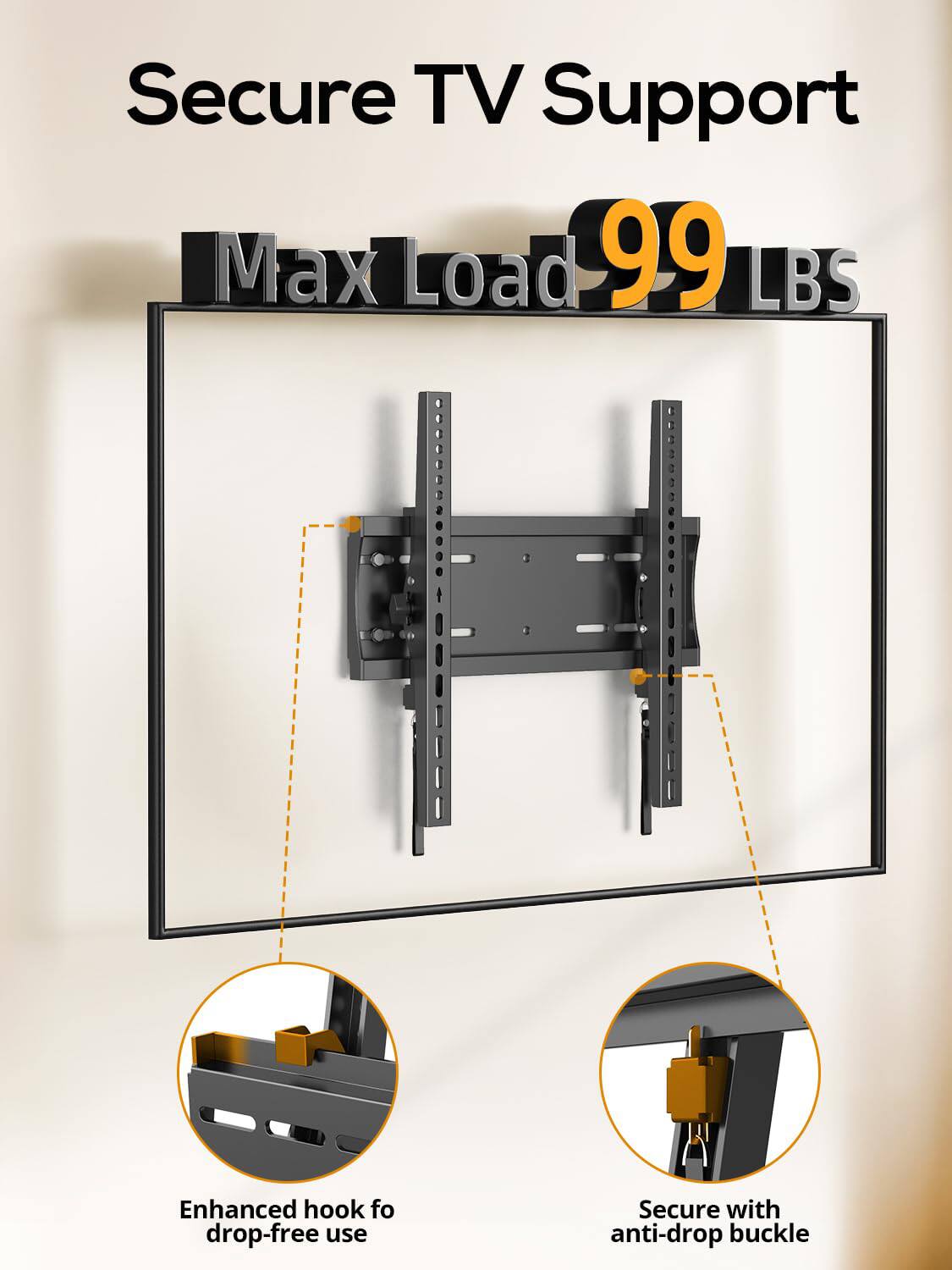 Secure TV Support  
Max Load 99 LBS  
Enhanced hook for drop-free use  
Secure with anti-drop buckle