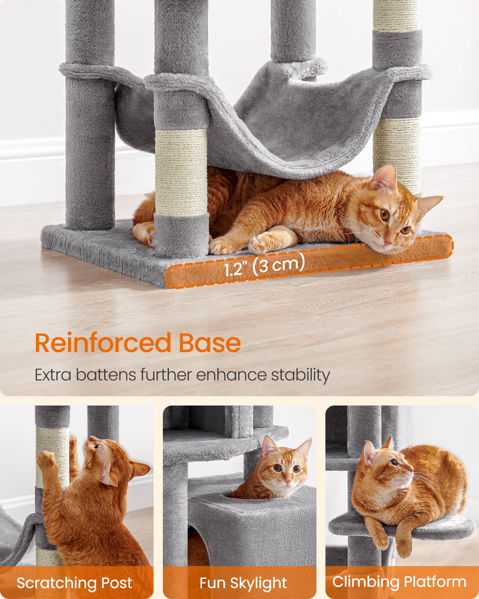 1.2" (3 cm)  
Reinforced Base  
Extra battens further enhance stability  

Scratching Post  
Fun Skylight  
Climbing Platform
