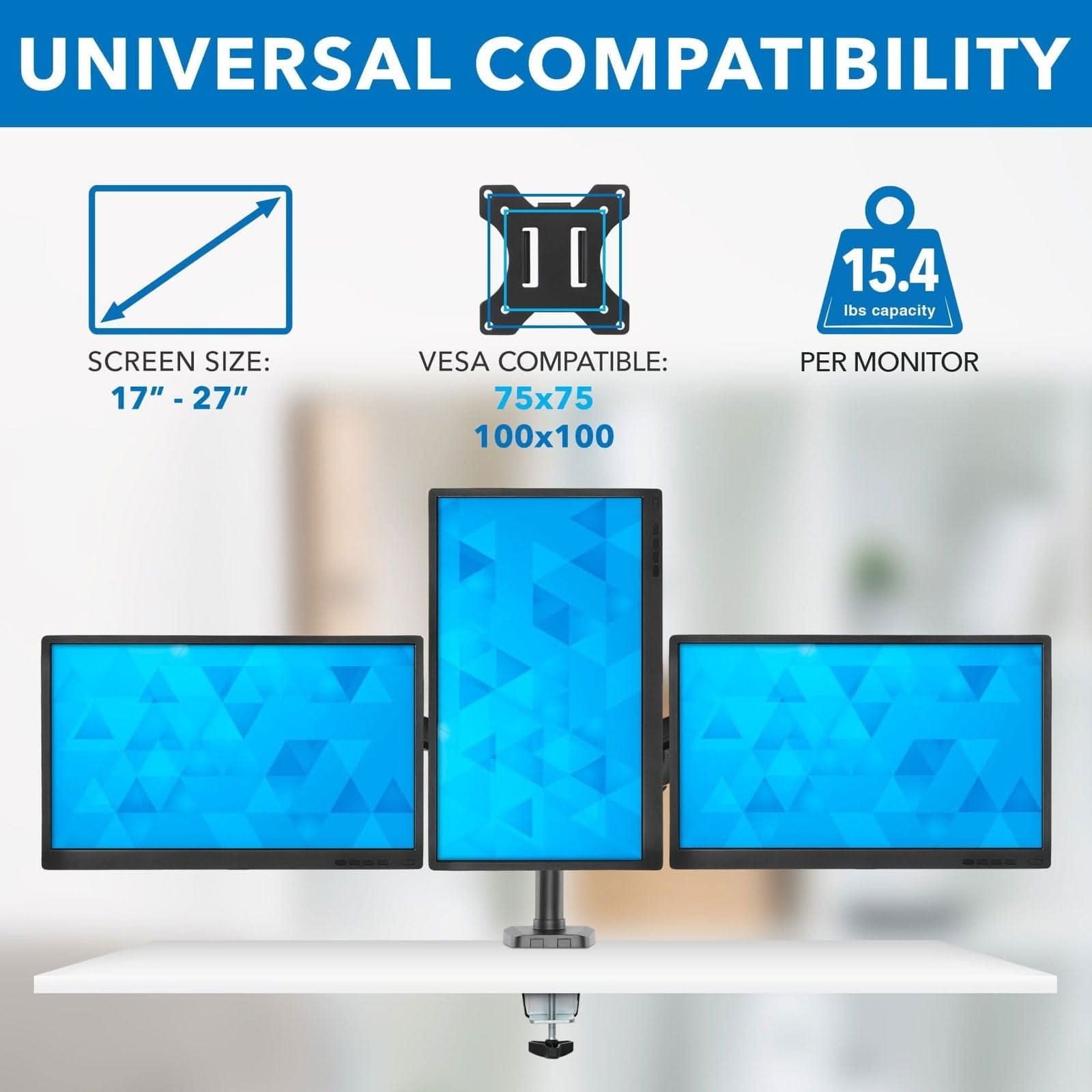 UNIVERSAL COMPATIBILITY

SCREEN SIZE: 17" - 27"

VESA COMPATIBLE: 75x75 100x100

15.4 lbs capacity PER MONITOR