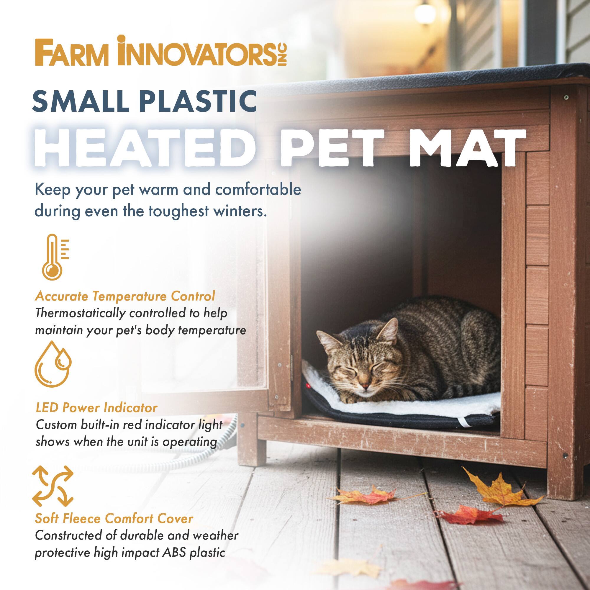 FARM INNOVATORS INC SMALL PLASTIC HEATED PET MAT

Keep your pet warm and comfortable during even the toughest winters.

Accurate Temperature Control
Thermostatically controlled to help maintain your pet's body temperature

LED Power Indicator
Custom built-in red indicator light shows when the unit is operating

Soft Fleece Comfort Cover
Constructed of durable and weather protective high impact ABS plastic