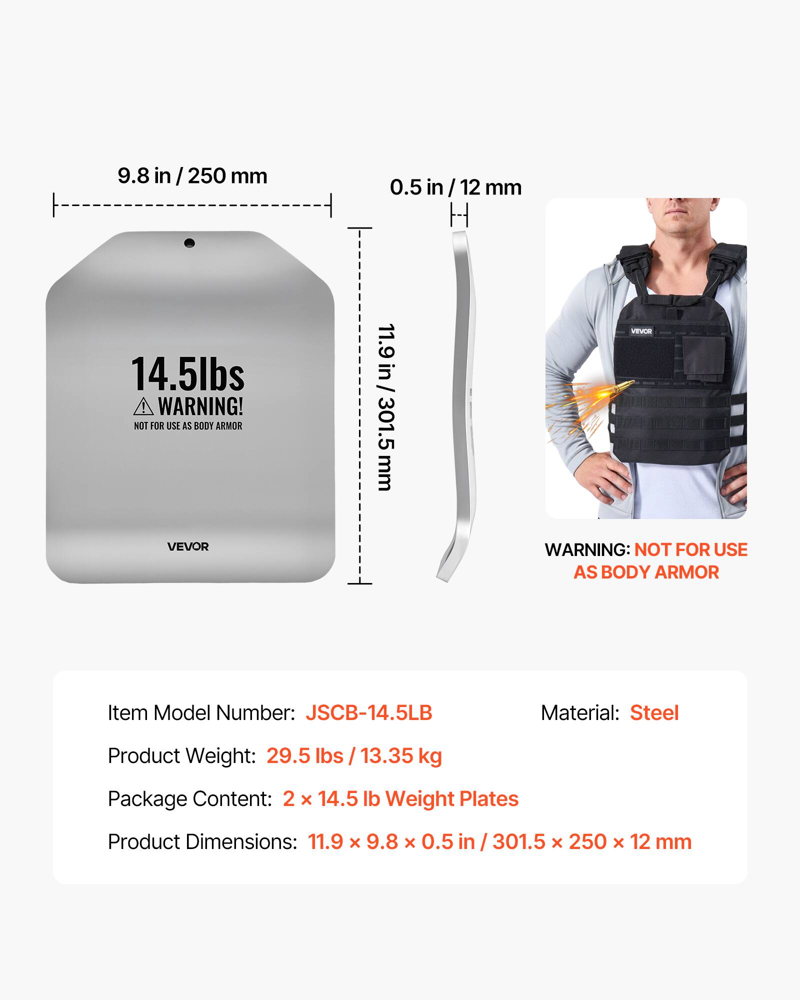 9.8 in / 250 mm  
0.5 in / 12 mm  
14.5 lbs  

WARNING! NOT FOR USE AS BODY ARMOR  

11.9 in / 301.5 mm  

VEVOR  

WARNING: NOT FOR USE AS BODY ARMOR  

Item Model Number: JSCB-14.5LB  
Material: Steel  
Product Weight: 29.5 lbs / 13.35 kg  
Package Content: 2 x 14.5 lb Weight Plates  
Product Dimensions: 11.9 x 9.8 x 0.5 in / 301.5 x 250 x 12 mm
