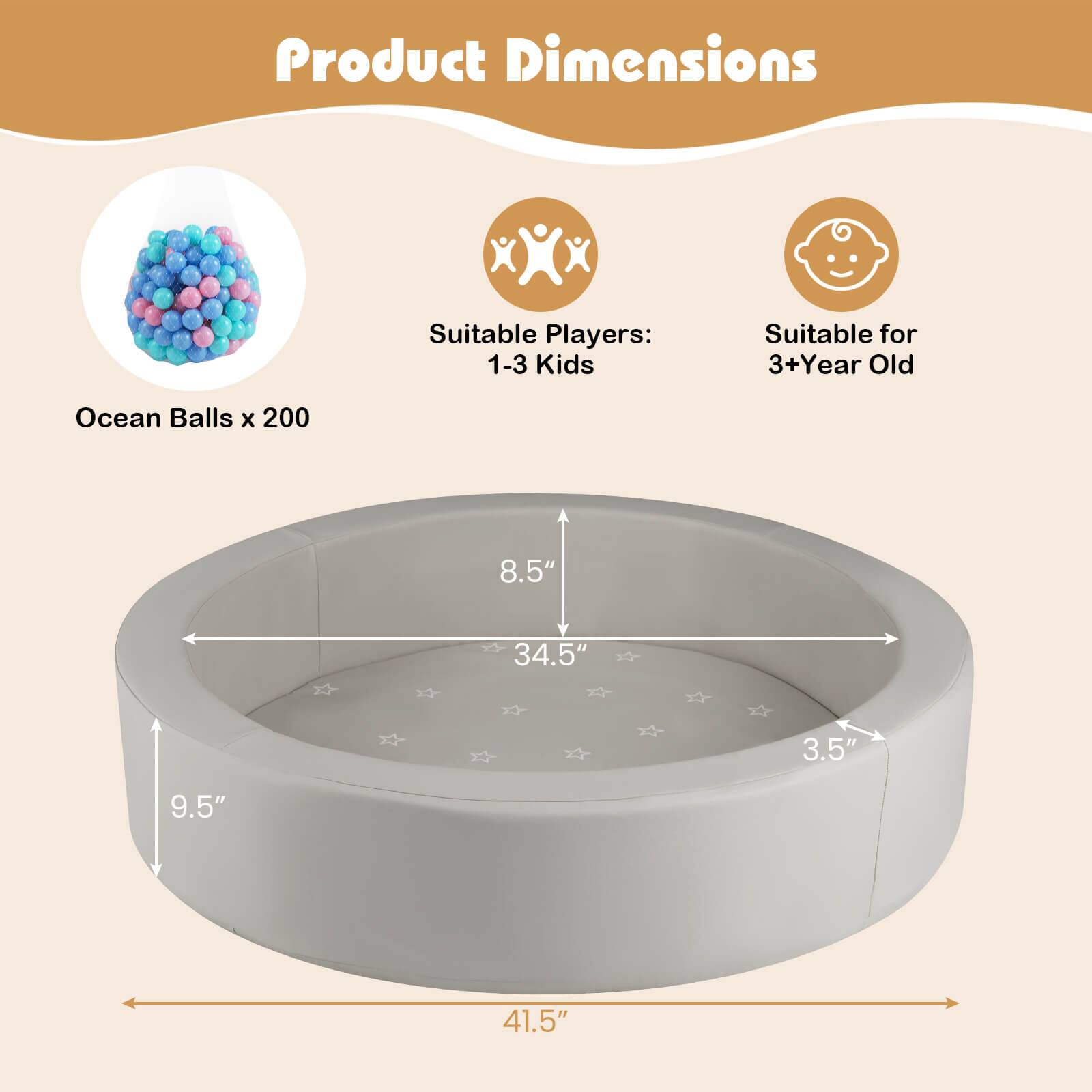Product Dimensions  
Suitable Players: 1-3 Kids  
Suitable for 3+ Year Old  

Ocean Balls x 200  

8.5"  
34.5"  
3.5"  
9.5"  
41.5"