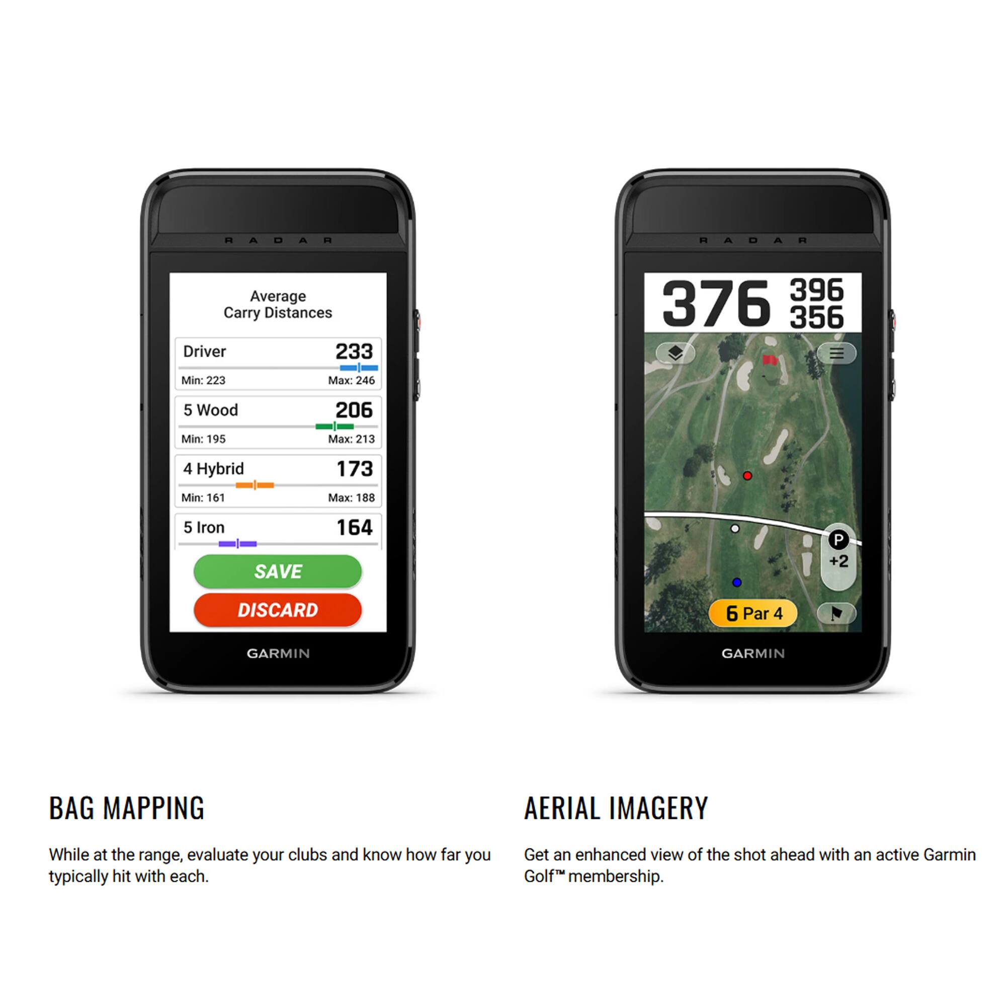 RADAR Average Carry Distances  
Driver: 233 (Min: 223, Max: 246)  
5 Wood: 206 (Min: 195, Max: 213)  
4 Hybrid: 173 (Min: 161, Max: 188)  
5 Iron: 164  

SAVE  
DISCARD  

GARMIN  
BAG MAPPING  
While at the range, evaluate your clubs and know how far you typically hit with each.  

GARMIN  
AERIAL IMAGERY  
Get an enhanced view of the shot ahead with an active Garmin Golf™ membership.