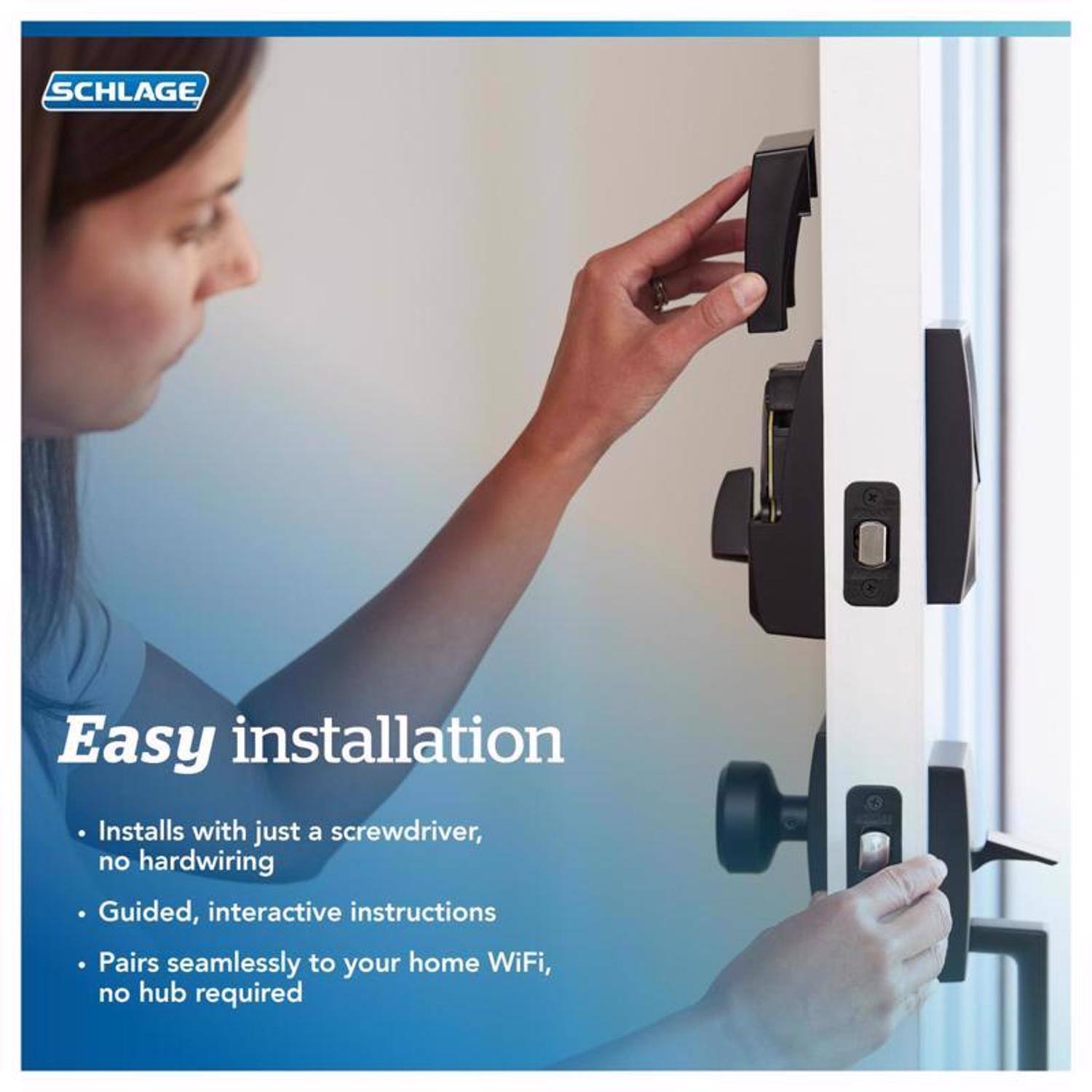 SCHLAGE

Easy installation

- Installs with just a screwdriver, no hardwiring
- Guided, interactive instructions
- Pairs seamlessly to your home WiFi, no hub required