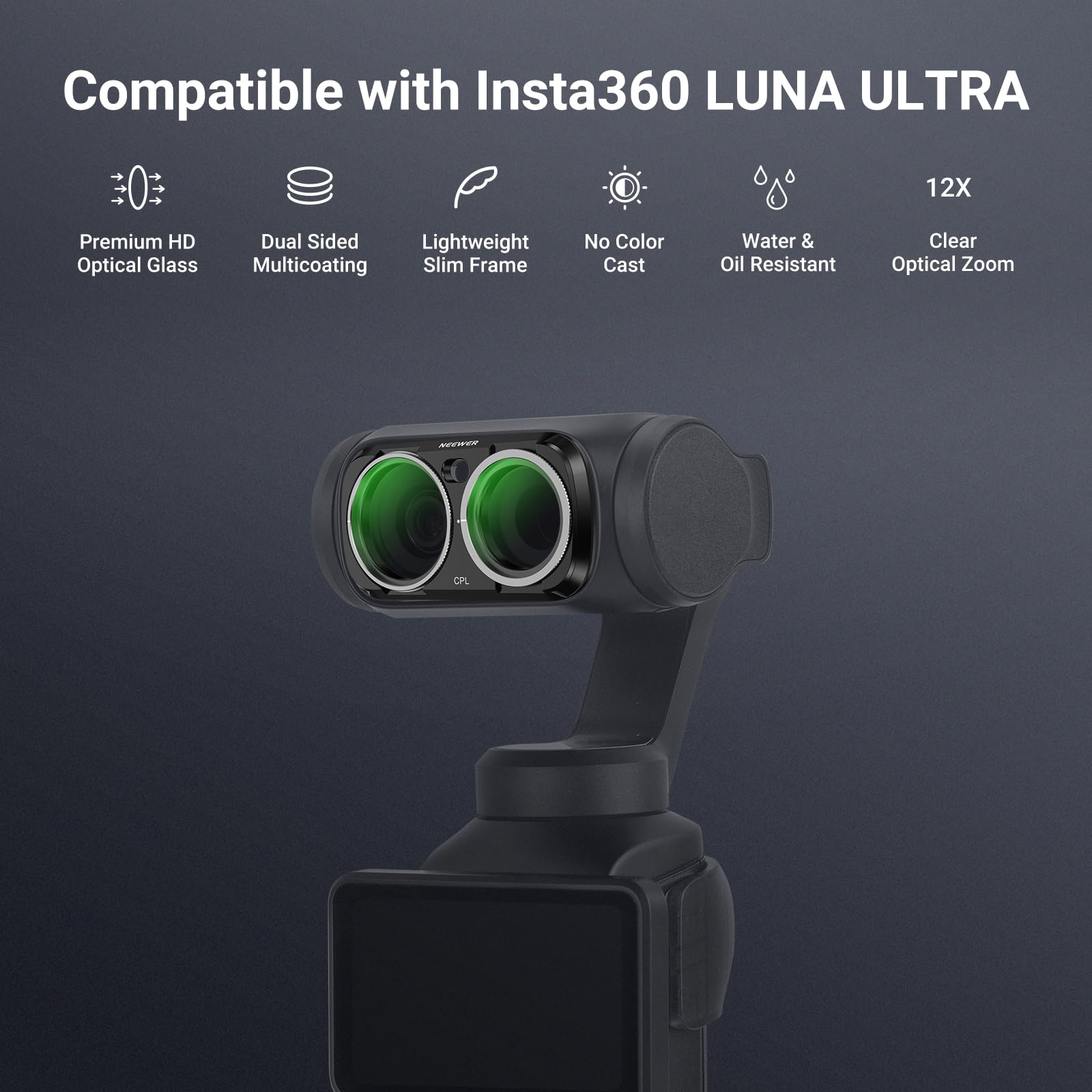 Compatible with Insta360 LUNA ULTRA

12X

Premium HD Optical Glass

Dual Sided Lightweight Multicoating Slim Frame

No Color Cast

Water & Oil Resistant

Clear Optical Zoom

NEEWER

CPL