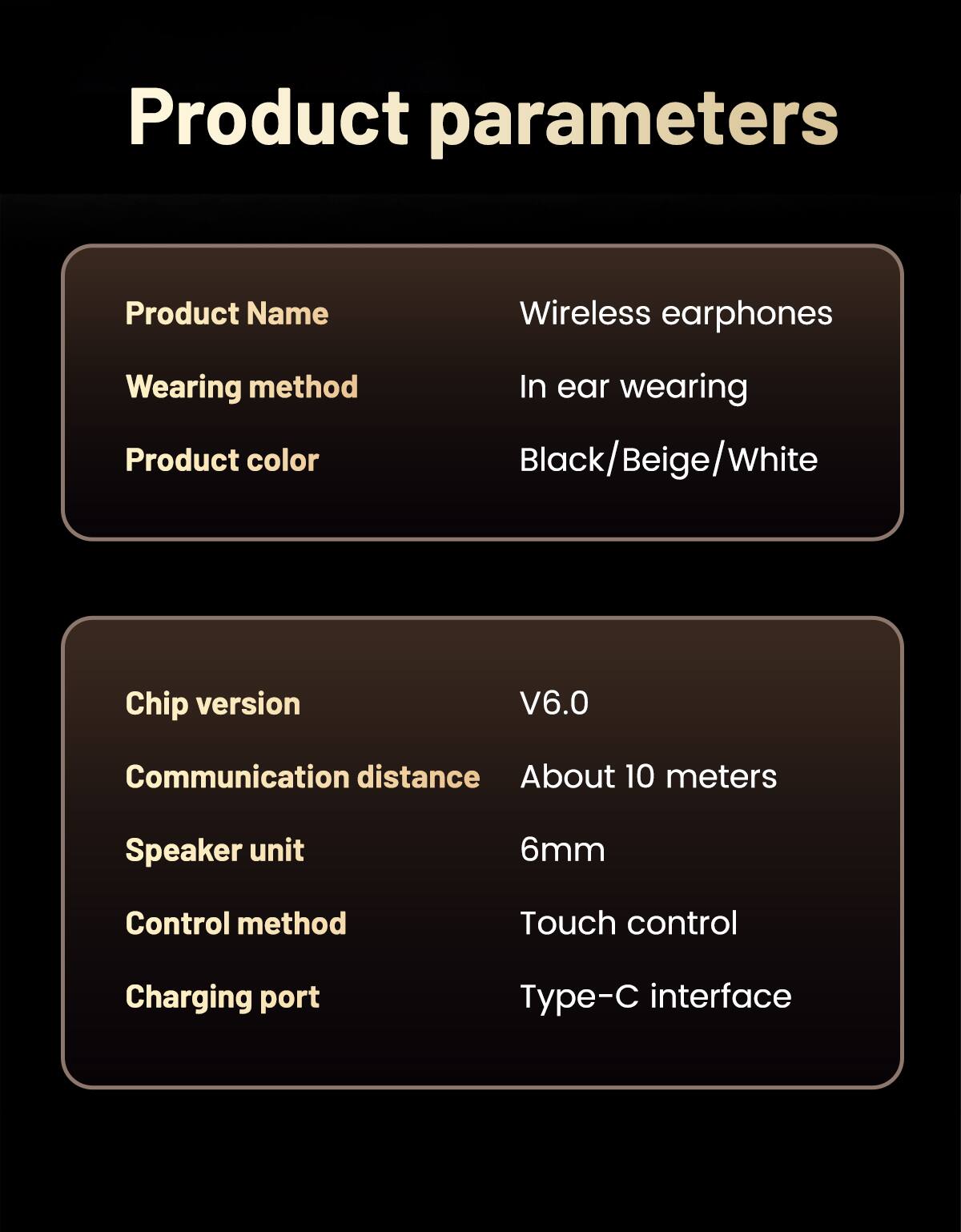 Product parameters

Product Name: Wireless earphones  
Wearing method: In ear wearing  
Product color: Black/Beige/White  

Chip version: V6.0  
Communication distance: About 10 meters  
Speaker unit: 6mm  
Control method: Touch control  
Charging port: Type-C interface