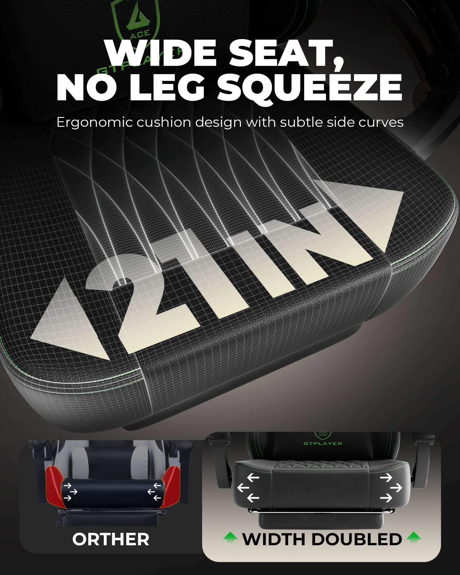 ACE WIDE SEAT, GTF NO LEG SQUEEZE  
Ergonomic cushion design with subtle side curves  

ORTHER  
WIDTH DOUBLED