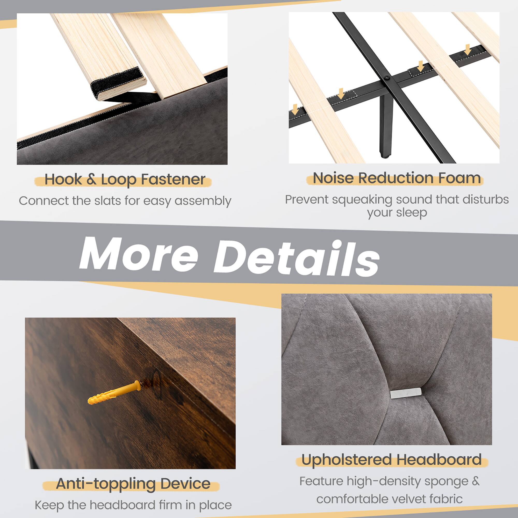 Hook & Loop Fastener, Noise Reduction Foam, Anti-toppling Device, Upholstered Headboard, More Details, Connect the slats for easy assembly, Prevent squeaking sound that disturbs your sleep, Keep the headboard firm in place, Feature high-density sponge & comfortable velvet fabric