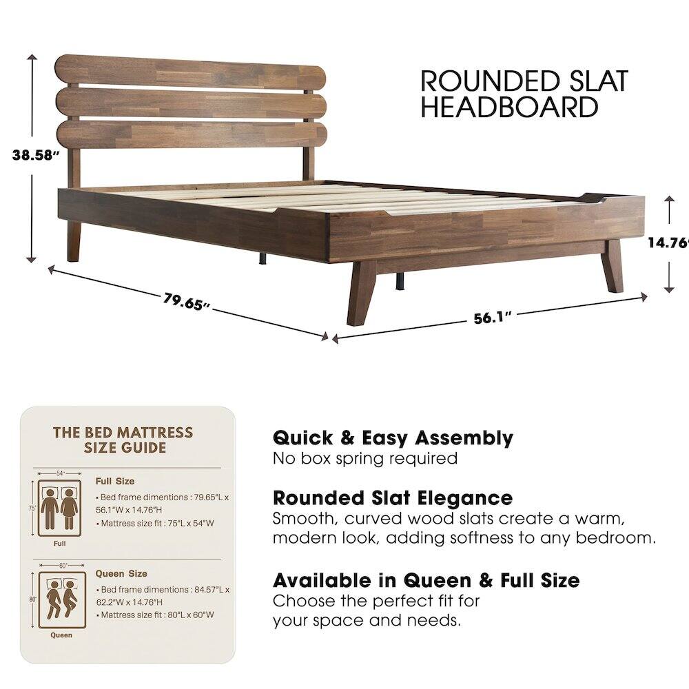 ROUNDED SLAT HEADBOARD

38.58" 14.76" 79.65" 56.1" 75"

THE BED MATTRESS SIZE GUIDE

Full Size Bed frame dimensions: 79.65L x 56.1"W x 14.76H
Mattress size fit: 75L x 54"W

Quick & Easy Assembly
No box spring required

Rounded Slat Elegance
Smooth, curved wood slats create a warm, modern look, adding softness to any bedroom.

NO

Queen Size Bed frame dimensions: 84.57L x 62.2"W x 14.76H
Mattress size fit: 80L x 60"W

Available in Queen & Full Size
Choose the perfect fit for your space and needs.