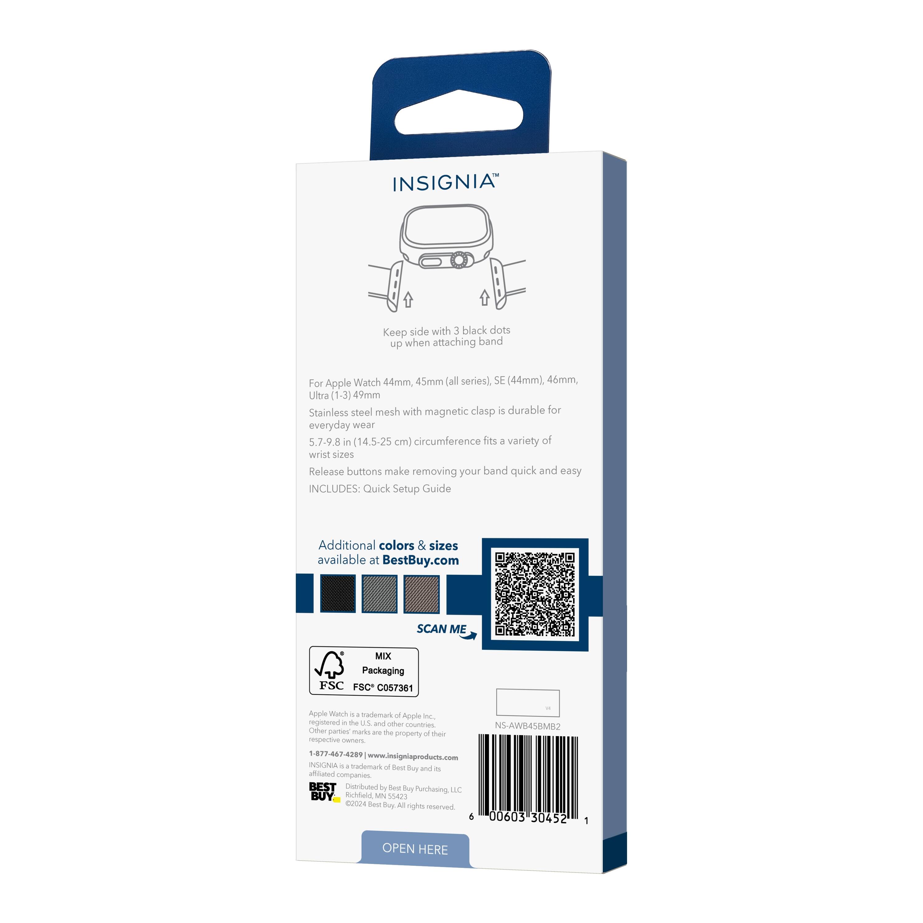 INSIGNIA

Keep side with 3 black dots up when attaching band

For Apple Watch 44mm, 45mm (all series), SE (44mm), 46mm, Ultra (1-3) 49mm

Stainless steel mesh with magnetic clasp is durable for everyday wear

5.7-9.8 in (14.5-25 cm) circumference fits a variety of wrist sizes

Release buttons make removing your band quick and easy

INCLUDES: Quick Setup Guide

Additional colors & sizes available at BestBuy.com

SCAN ME

MIX Packaging
FSC C057361

Apple Watch is a trademark of Apple Inc., registered in the U.S. and other countries. Other patented marks are the property of their respective owners.

1-877-467-4299
insigniaproducts.com

BEST
Distributed by Best Buy Purchasing, LLC
Richfield, MN 55423
©2024 Sew te - rights reserved

NS-AWB45MB2

OPEN HERE