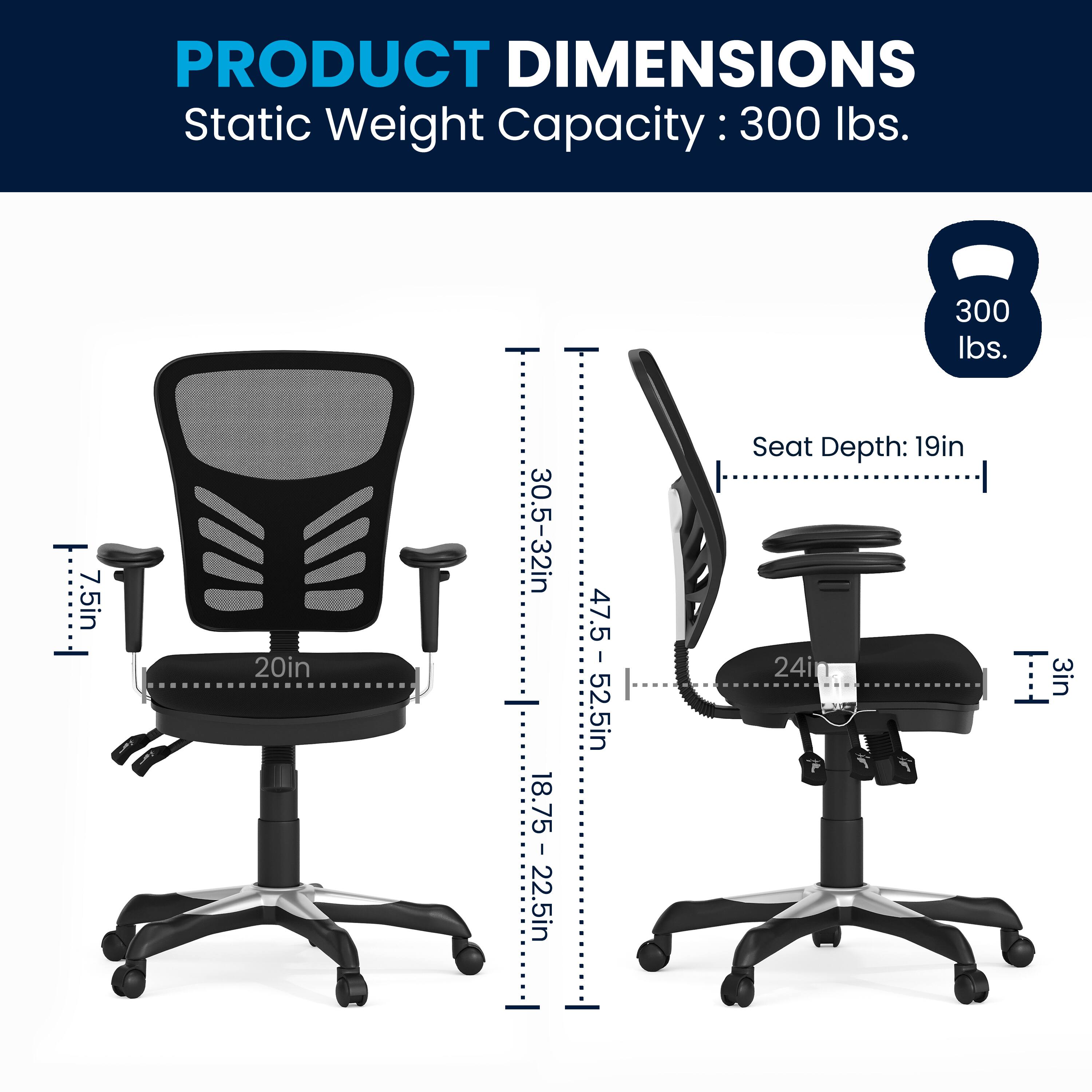 PRODUCT DIMENSIONS  
Static Weight Capacity: 300 lbs.  
Seat Depth: 19in  
Armrest Height: 7.5in  
Seat Width: 20in  
Back Height: 30.5-32in  
Overall Height: 47.5-52.5in  
Seat Depth: 19in  
Armrest Height: 7.5in  
Seat Width: 20in  
Back Height: 30.5-32in  
Overall Height: 47.5-52.5in