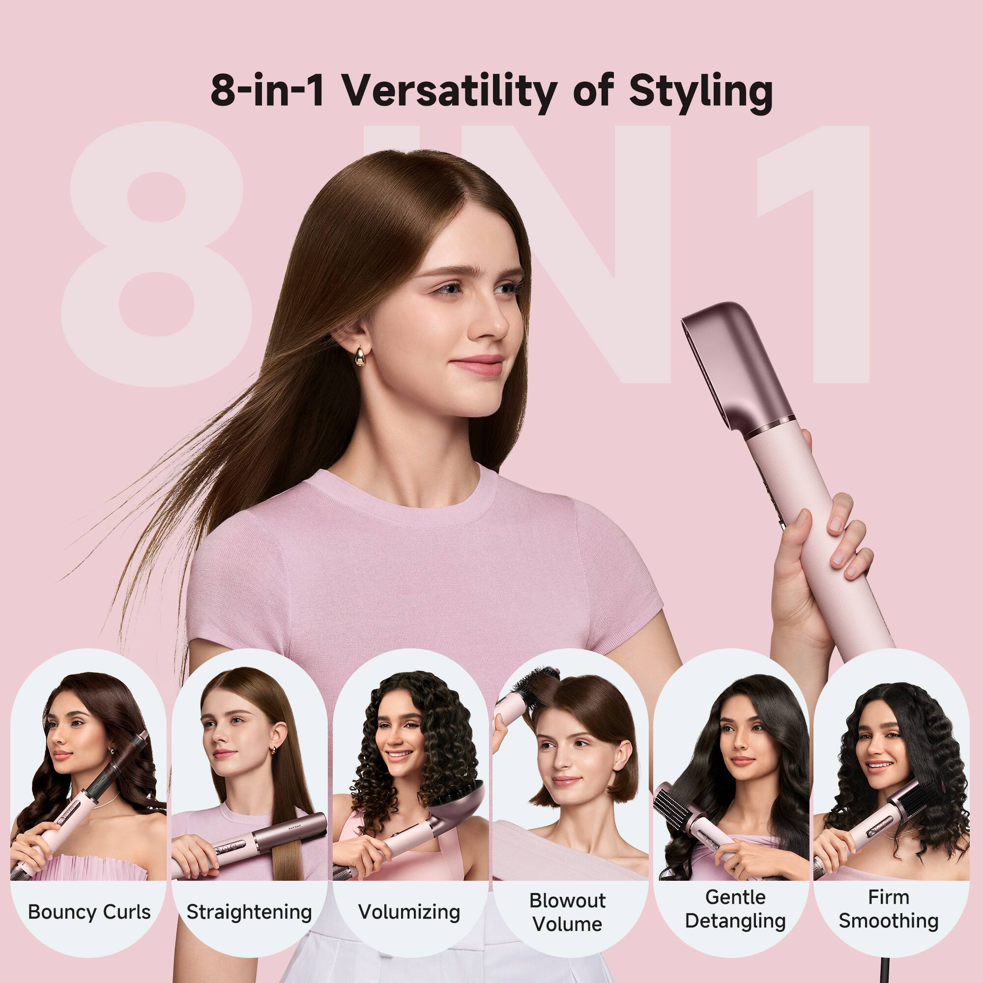 8-in-1 Versatility of Styling

- Bouncy Curls
- Straightening
- Volumizing
- Blowout Volume
- Gentle Detangling
- Firm Smoothing