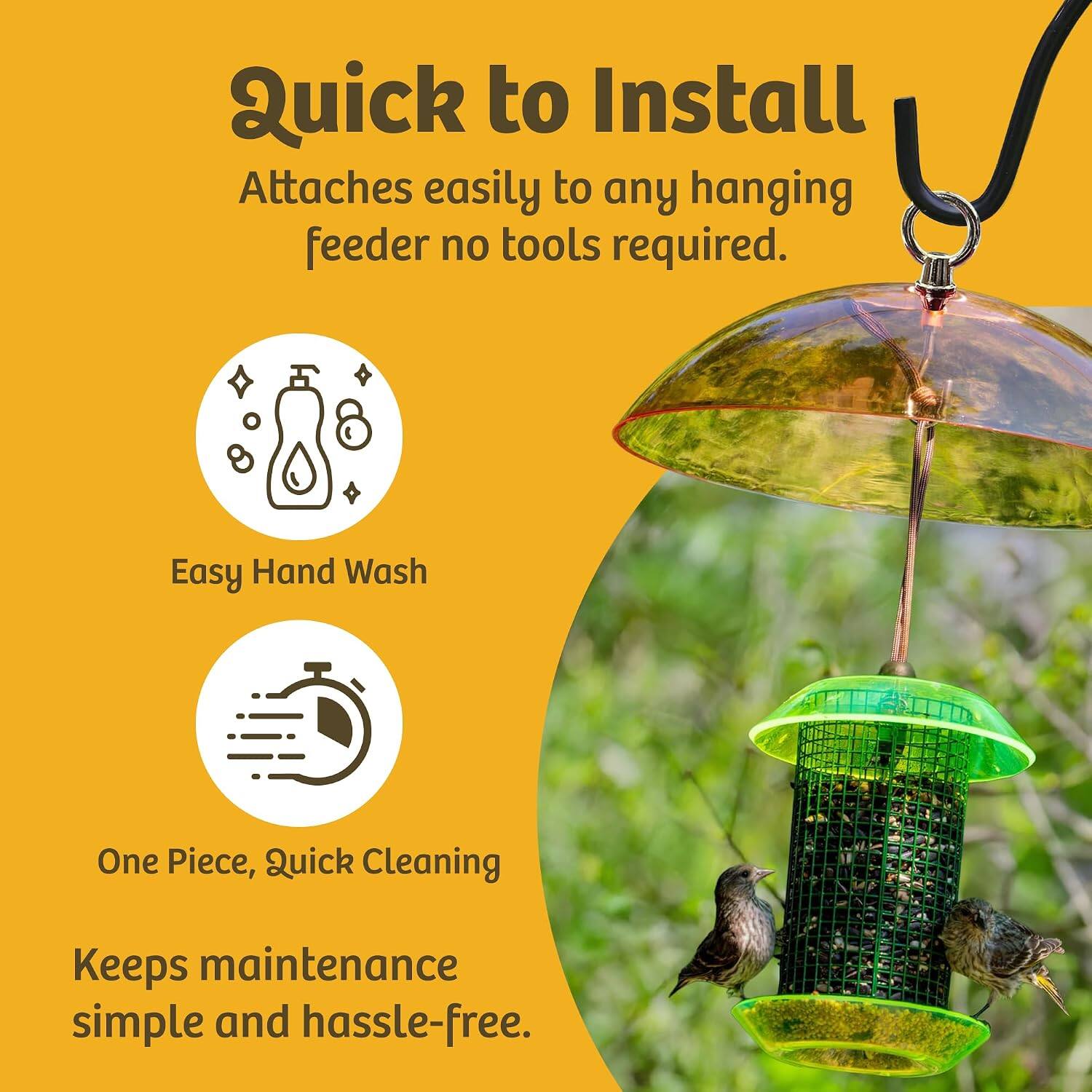 Quick to Install  
Attaches easily to any hanging feeder no tools required.  

Easy Hand Wash  

One Piece, Quick Cleaning  

Keeps maintenance simple and hassle-free.