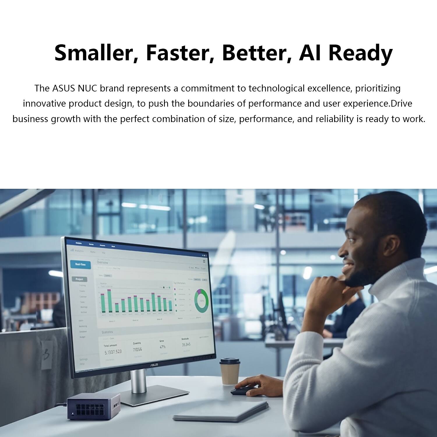Smaller, Faster, Better, AI Ready

The ASUS NUC brand represents a commitment to technological excellence, prioritizing innovative product design, to push the boundaries of performance and user experience. Drive business growth with the perfect combination of size, performance, and reliability is ready to work.

Sunde - 51337.523 Lm 21055 - 47% 3 A