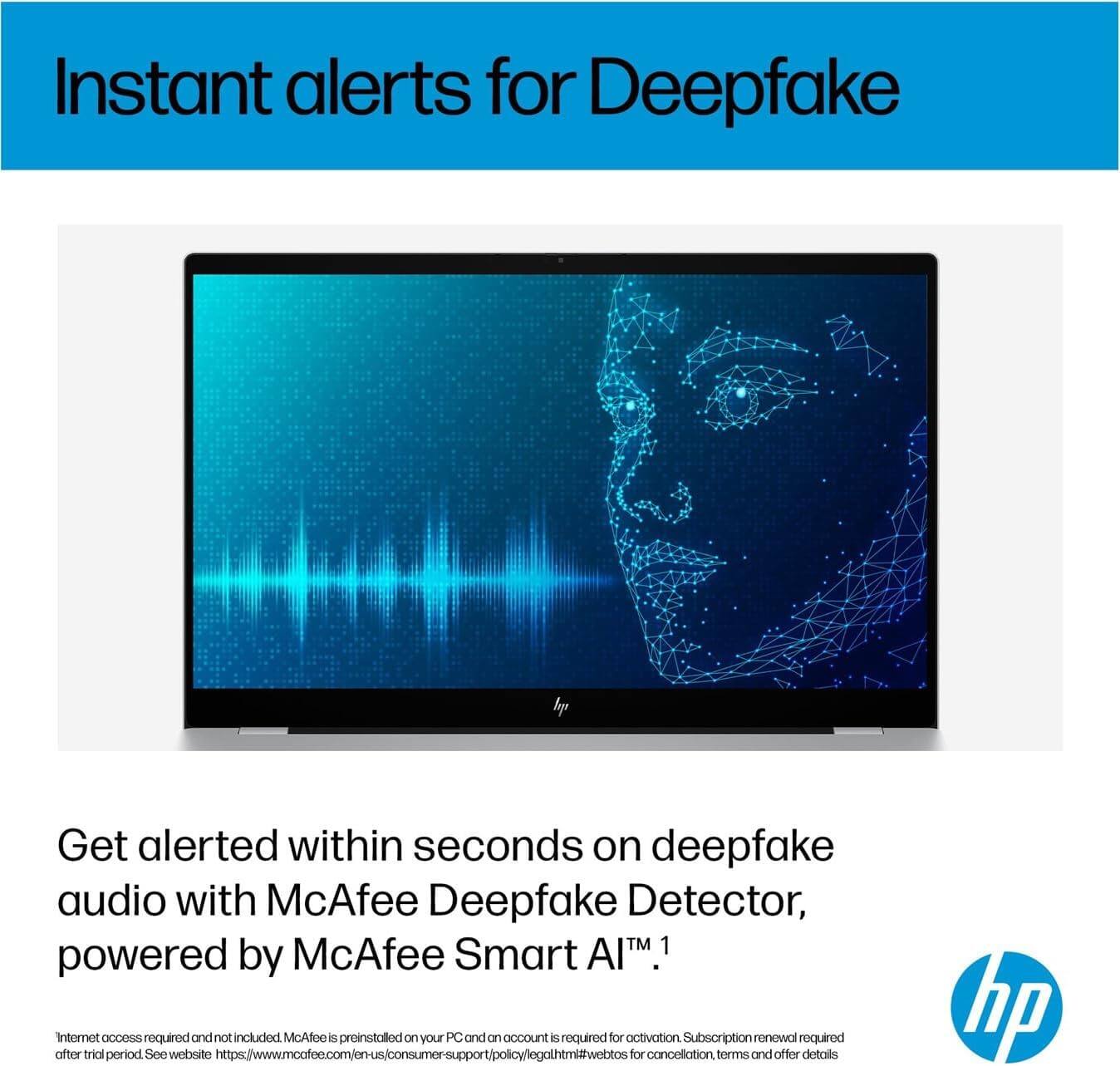 Instant alerts for Deepfake

Get alerted within seconds on deepfake audio with McAfee Deepfake Detector, powered by McAfee Smart AI™.

Internet access required and not included. McAfee is preinstalled on your PC and an account is required for activation. Subscription renewal required after trial period. See website https://www.mcafee.com/en-us/consumer-support/policy/legal.html#webtos for cancellation terms and offer details.
