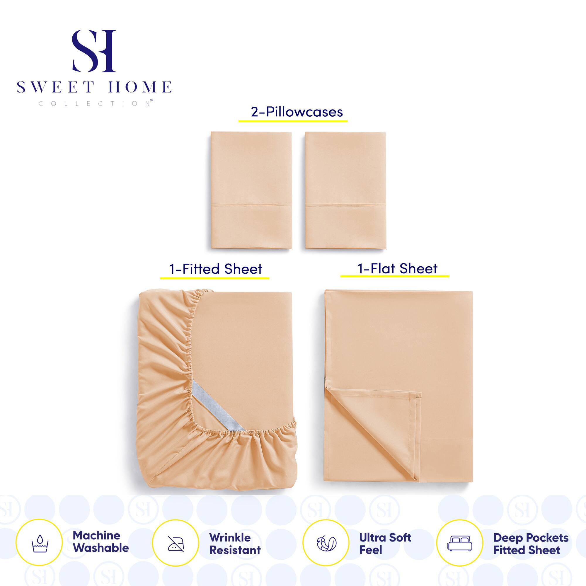 **SWEET HOME COLLECTION**

- 2-Pillowcases
- 1-Fitted Sheet
- 1-Flat Sheet

**Features:**
- Machine Washable
- Wrinkle Resistant
- Ultra Soft Feel
- Deep Pockets Fitted Sheet