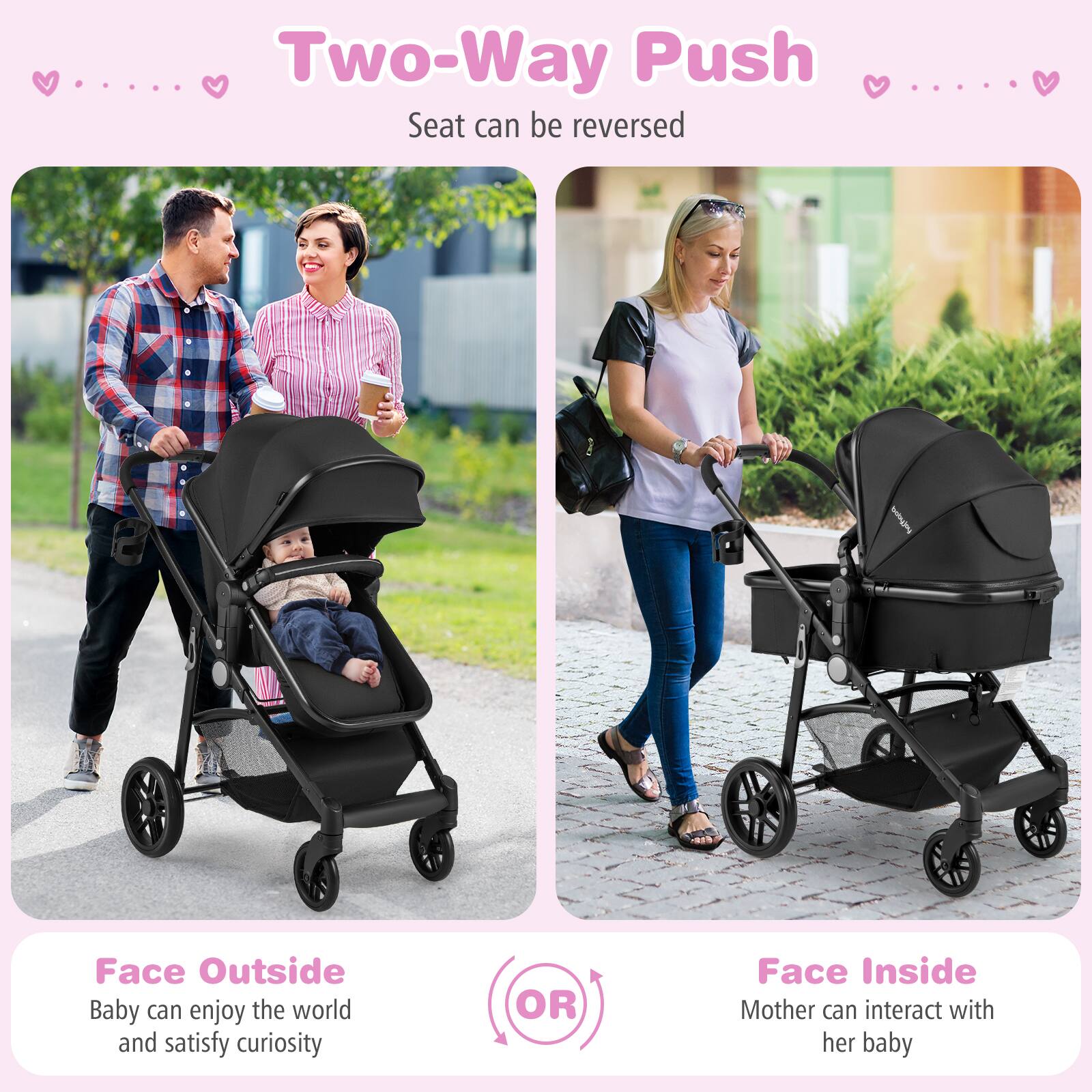 Two-Way Push
Seat can be reversed

Face Outside
Baby can enjoy the world and satisfy curiosity
OR
Face Inside
Mother can interact with her baby