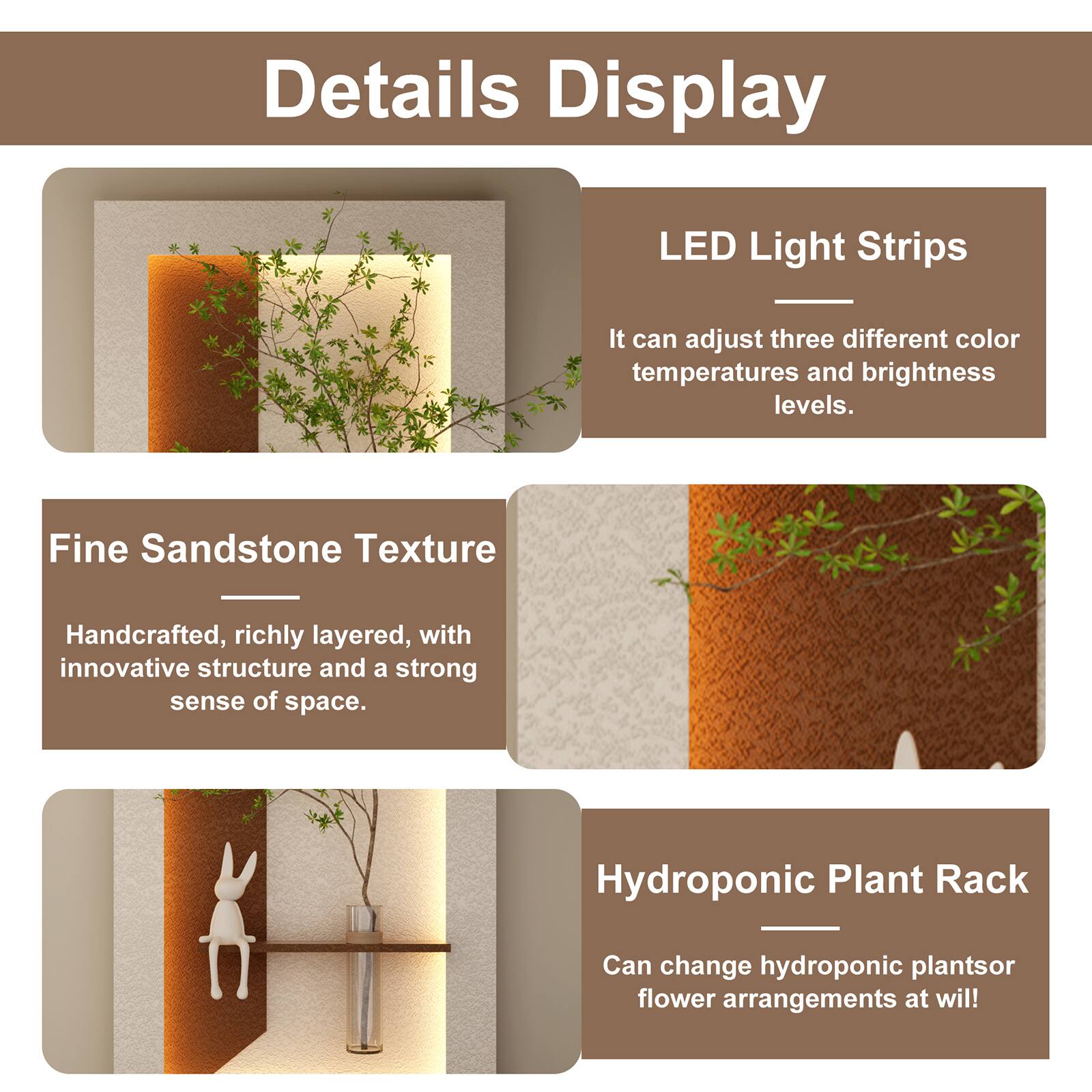 Details Display

LED Light Strips
It can adjust three different color temperatures and brightness levels.

Fine Sandstone Texture
Handcrafted, richly layered, with innovative structure and a strong sense of space.

Hydroponic Plant Rack
Can change hydroponic plants or flower arrangements at will!