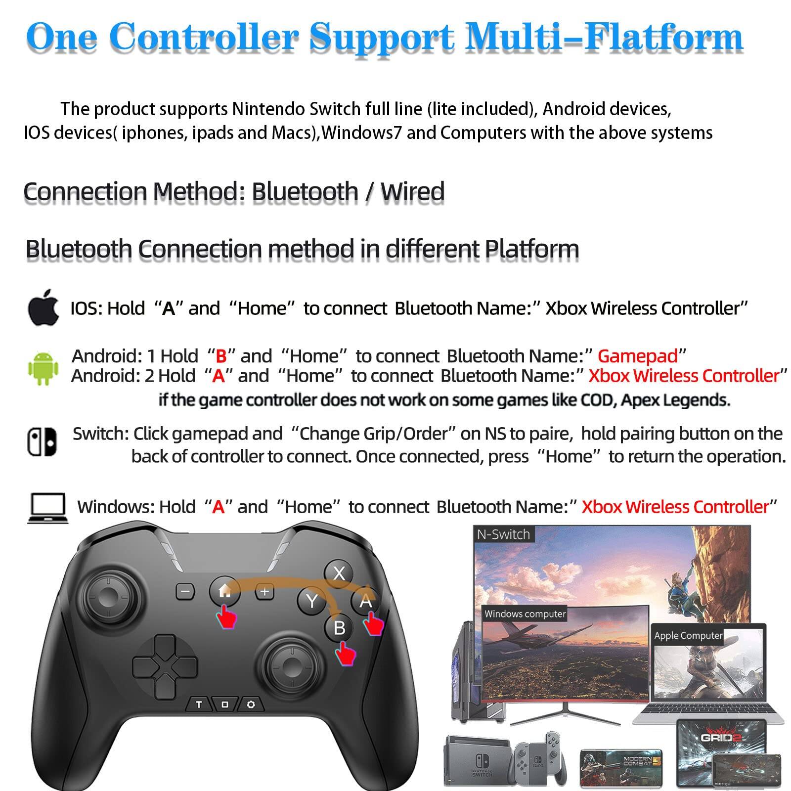 One Controller Support Multi-Platform

The product supports Nintendo Switch full line (lite included), Android devices, iOS devices (iphones, ipads and Macs), Windows7 and Computers with the above systems

Connection Method: Bluetooth / Wired

Bluetooth Connection method in different Platform

- iOS: Hold "A" and "Home" to connect Bluetooth Name: "Xbox Wireless Controller"
- Android: 1 Hold "B" and "Home" to connect Bluetooth Name: "Gamepad"
- Android: 2 Hold "A" and "Home" to connect Bluetooth Name: "Xbox Wireless Controller"
- Switch: Click gamepad and "Change Grip/Order" on NS to pair, hold pairing button on the back of controller to connect. Once connected, press "Home" to return the operation.
- Windows: Hold "A" and "Home" to connect Bluetooth Name: "Xbox Wireless Controller"

If the game controller does not work on some games like COD, Apex Legends.