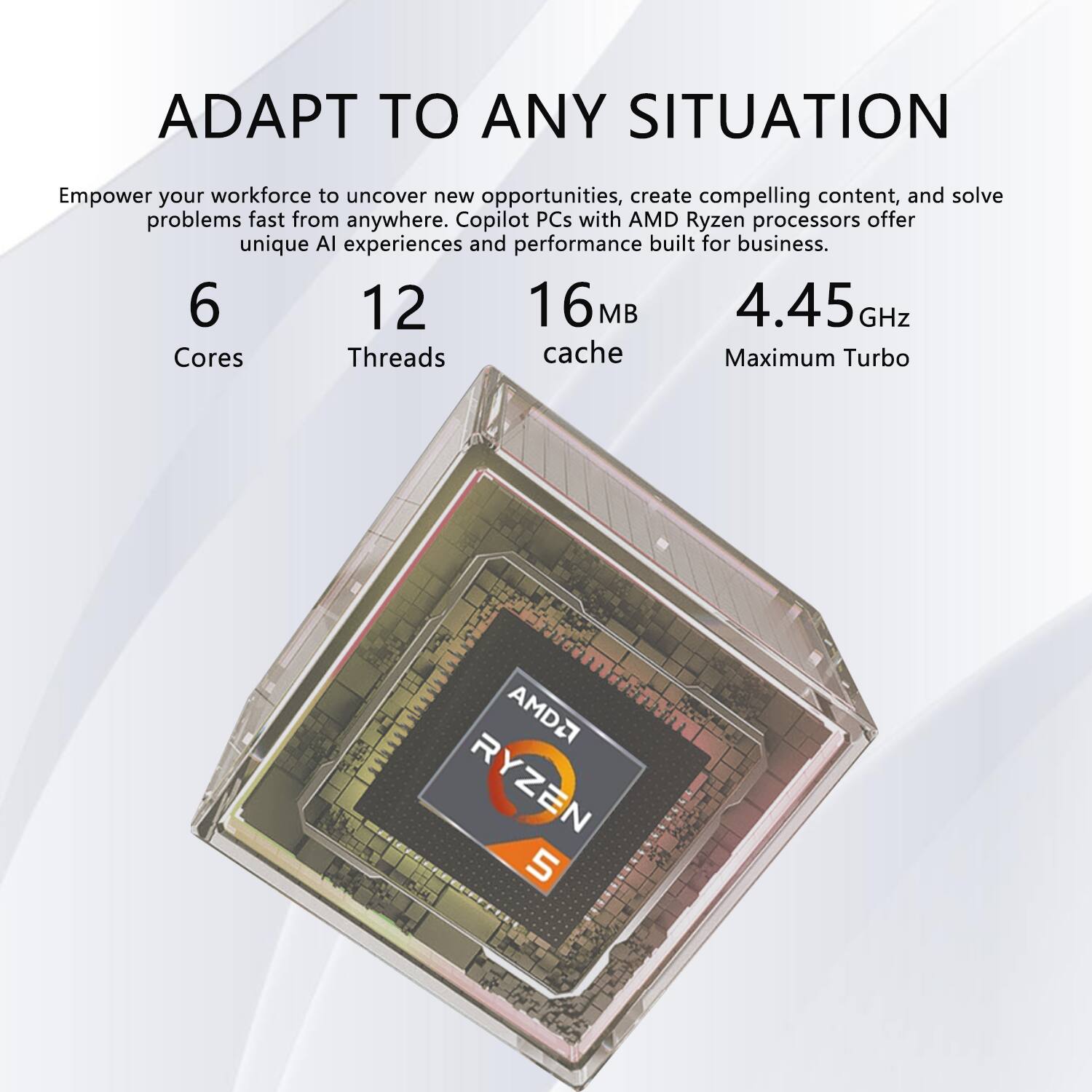 ADAPT TO ANY SITUATION

Empower your workforce to uncover new opportunities, create compelling content, and solve problems fast from anywhere. Copilot PCs with AMD Ryzen processors offer unique AI experiences and performance built for business.

- 6 Cores
- 12 Threads
- 16 MB cache
- 4.45 GHz Maximum Turbo

AMD RYZEN 5